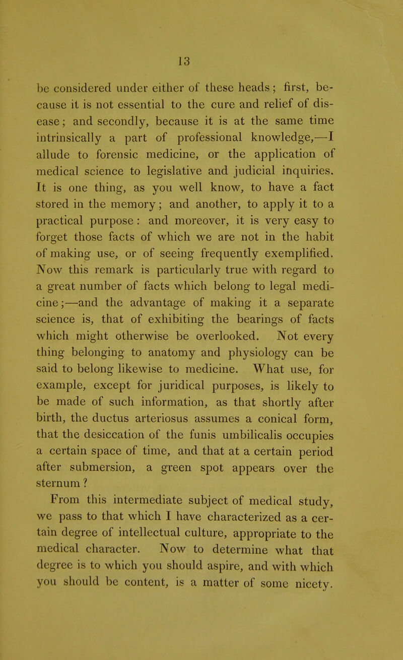 be considered under either of these heads; first, be- cause it is not essential to the cure and relief of dis- ease; and secondly, because it is at the same time intrinsically a part of professional knowledge,—I allude to forensic medicine, or the application of medical science to legislative and judicial inquiries. It is one thing, as you well know, to have a fact stored in the memory; and another, to apply it to a practical purpose: and moreover, it is very easy to forget those facts of which we are not in the habit of making use, or of seeing frequently exemplified. Now this remark is particularly true with regard to a great number of facts which belong to legal medi- cine;—and the advantage of making it a separate science is, that of exhibiting the bearings of facts which might otherwise be overlooked. Not every thing belonging to anatomy and physiology can be said to belong likewise to medicine. What use, for example, except for juridical purposes, is likely to be made of such information, as that shortly after birth, the ductus arteriosus assumes a conical form, that the desiccation of the funis umbilicalis occupies a certain space of time, and that at a certain period after submersion, a green spot appears over the sternum ? From this intermediate subject of medical study, we pass to that which I have characterized as a cer- tain degree of intellectual culture, appropriate to the medical character. Now to determine what that degree is to which you should aspire, and with which you should be content, is a matter of some nicety.