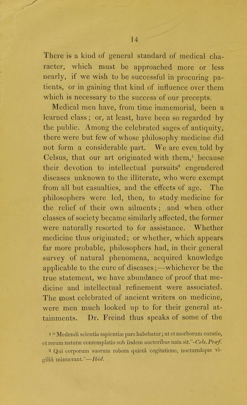 There is a kind of general standard of medical cha- racter, which must be approached more or less nearly, if we wish to be successful in procuring pa- tients, or in gaining that kind of influence over them which is necessary to the success of our precepts. Medical men have, from time immemorial, been a learned class; or, at least, have been so regarded by the public. Among the celebrated sages of antiquity, there were but few of whose philosophy medicine did not form a considerable part. We are even told by Celsus, that our art originated with thera,^ because their devotion to intellectual pursuits^ engendered diseases unknown to the illiterate, who were exempt from all but casualties, and the effects of age. The philosophers were led, then, to study medicine for the relief of their own ailments ; and when other classes of society became similarly affected, the former were naturally resorted to for assistance. Whether medicine thus originated; or whether, which appears far more probable, philosophers had, in their general survey of natural phenomena, acquired knowledge applicable to the cure of diseases;—whichever be the true statement, we have abundance of proof that me- dicine and intellectual refinement were associated. The most celebrated of ancient writers on medicine, were men much looked up to for their general at- tainments. Dr. Freind thus speaks of some of the 1 Medendi scientia sapientice pars habebatur; ut et morborum curatio, et rerum natura; contemplatio sub iisdein auctoribus nata sit-Cels. Fraf. 2 Qui coi-porum suorum robora quieta cogitatione, nocturnaque vi- gilia ininuerant.—Ihid.
