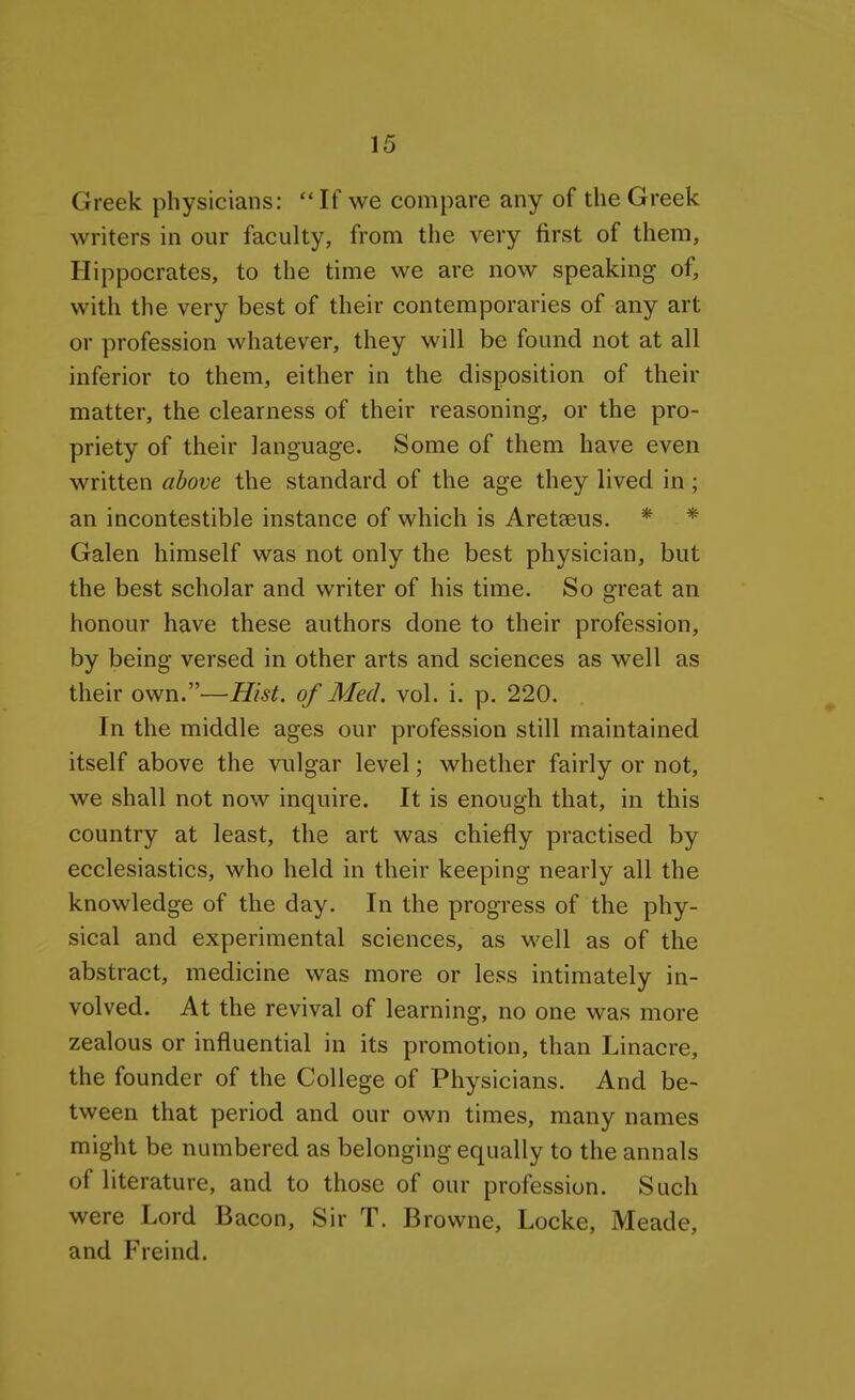 Greek physicians: If we compare any of the Greek writers in our faculty, from the very first of them, Hippocrates, to the time we are now speaking of, with the very best of their contemporaries of any art or profession whatever, they will be found not at all inferior to them, either in the disposition of their matter, the clearness of their reasoning, or the pro- priety of their language. Some of them have even written above the standard of the age they lived in; an incontestible instance of which is Areteeus. * * Galen himself was not only the best physician, but the best scholar and writer of his time. So great an honour have these authors done to their profession, by being versed in other arts and sciences as well as their own.—Hist, of Med. vol. i. p. 220. In the middle ages our profession still maintained itself above the vulgar level; whether fairly or not, we shall not now inquire. It is enough that, in this country at least, the art was chiefly practised by ecclesiastics, who held in their keeping nearly all the knowledge of the day. In the progress of the phy- sical and experimental sciences, as well as of the abstract, medicine was more or less intimately in- volved. At the revival of learning, no one was more zealous or influential in its promotion, than Linacre, the founder of the College of Physicians. And be- tween that period and our own times, many names might be numbered as belonging equally to the annals of literature, and to those of our profession. Such were Lord Bacon, Sir T. Browne, Locke, Meade, and Freind.