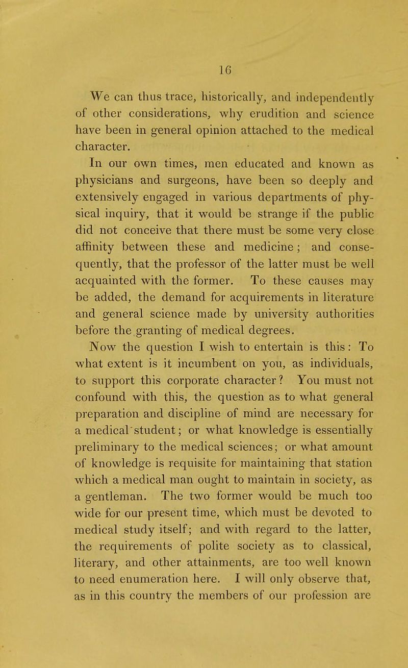 We can thus trace, historically, and independently of other considerations, why erudition and science have been in general opinion attached to the medical character. In our own times, men educated and known as physicians and surgeons, have been so deeply and extensively engaged in various departments of phy- sical inquiry, that it would be strange if the public did not conceive that there must be some very close affinity between these and medicine; and conse- quently, that the professor of the latter must be well acquainted with the former. To these causes may be added, the demand for acquirements in literature and general science made by university authorities before the granting of medical degrees. Now the question I wish to entertain is this: To what extent is it incumbent on you, as individuals, to support this corporate character ? You must not confound with this, the question as to what general preparation and discipline of mind are necessary for a medical'student; or what knowledge is essentially preliminary to the medical sciences; or what amount of knowledge is requisite for maintaining that station which a medical man ought to maintain in society, as a gentleman. The two former would be much too wide for our present time, which must be devoted to medical study itself; and with regard to the latter, the requirements of polite society as to classical, literary, and other attainments, are too well known to need enumeration here. I will only observe that, as in this country the members of our profession are