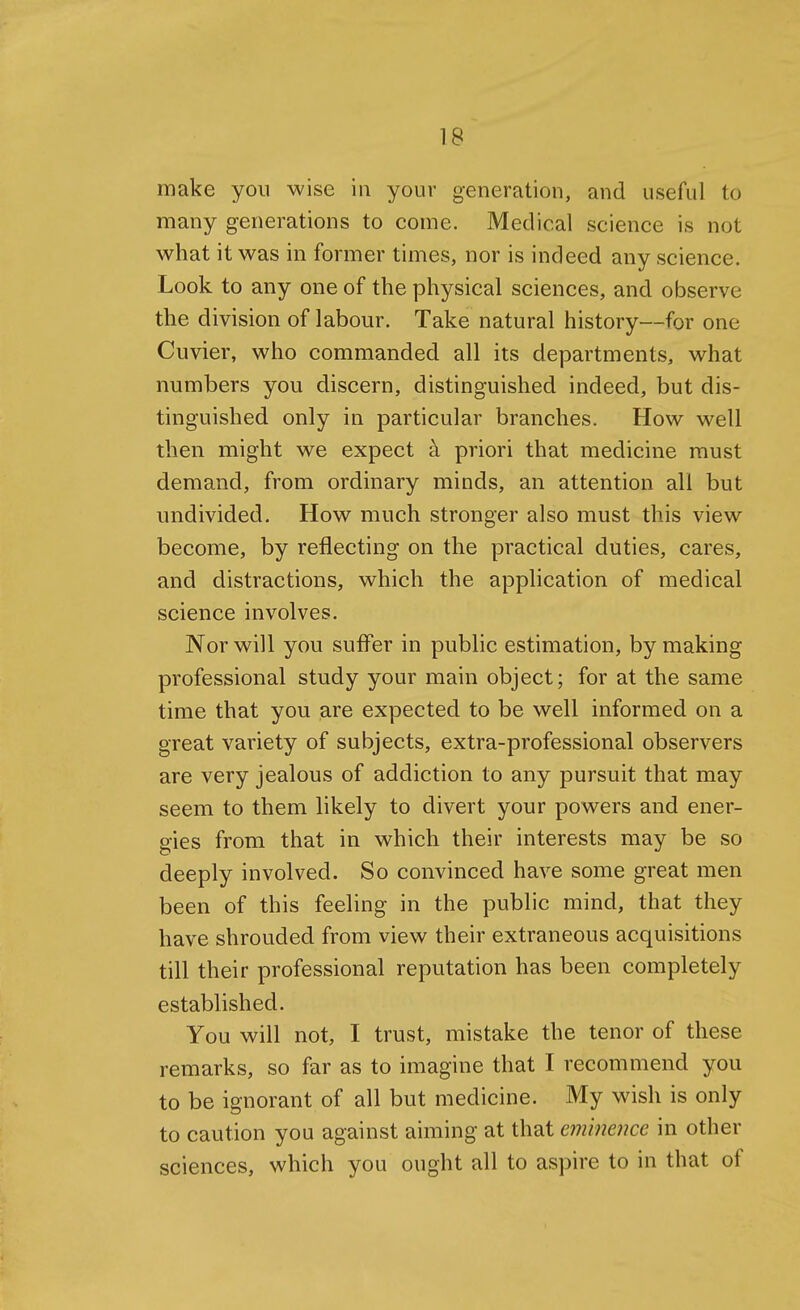 make yon wise in your generation, and useful to many generations to come. Medical science is not what it was in former times, nor is indeed any science. Look to any one of the physical sciences, and observe the division of labour. Take natural history—for one Cuvier, who commanded all its departments, what numbers you discern, distinguished indeed, but dis- tinguished only in particular branches. How well then might we expect a priori that medicine must demand, from ordinary minds, an attention all but undivided. How much stronger also must this view become, by reflecting on the practical duties, cares, and distractions, which the application of medical science involves. Nor will you suffer in public estimation, by making professional study your main object; for at the same time that you are expected to be well informed on a great variety of subjects, extra-professional observers are very jealous of addiction to any pursuit that may seem to them likely to divert your powers and ener- gies from that in which their interests may be so deeply involved. So convinced have some great men been of this feeling in the public mind, that they have shrouded from view their extraneous acquisitions till their professional reputation has been completely established. You will not, I trust, mistake the tenor of these remarks, so far as to imagine that I recommend you to be ignorant of all but medicine. My wish is only to caution you against aiming at that eminence in other sciences, which you ought all to aspire to in that of