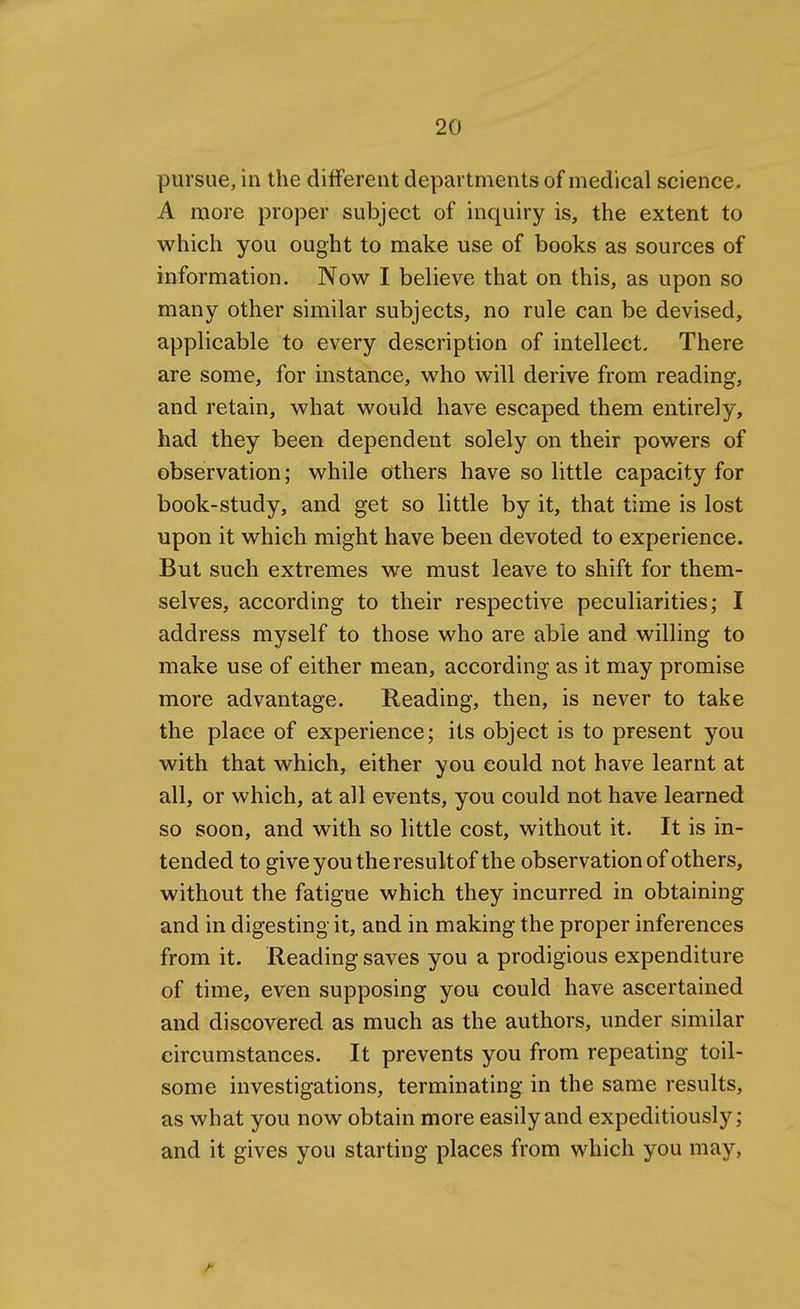 pursue, in the different departments of medical science. A more proper subject of inquiry is, the extent to which you ought to make use of books as sources of information. Now I believe that on this, as upon so many other similar subjects, no rule can be devised, applicable to every description of intellect. There are some, for instance, who will derive from reading, and retain, what would have escaped them entirely, had they been dependent solely on their powers of observation; while others have so little capacity for book-study, and get so little by it, that time is lost upon it which might have been devoted to experience. But such extremes we must leave to shift for them- selves, according to their respective peculiarities; I address myself to those who are able and willing to make use of either mean, according as it may promise more advantage. Reading, then, is never to take the place of experience; its object is to present you with that which, either you could not have learnt at all, or which, at all events, you could not have learned so soon, and with so little cost, without it. It is in- tended to give you the result of the observation of others, without the fatigue which they incurred in obtaining and in digesting it, and in making the proper inferences from it. Reading saves you a prodigious expenditure of time, even supposing you could have ascertained and discovered as much as the authors, under similar circumstances. It prevents you from repeating toil- some investigations, terminating in the same results, as what you now obtain more easily and expeditiously; and it gives you starting places from which you may,