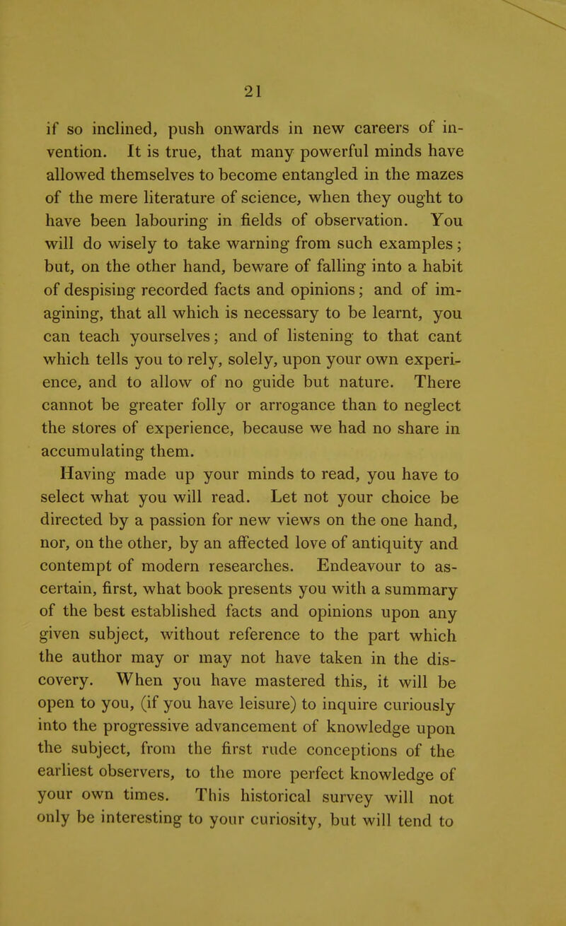 if so inclined, push onwards in new careers of in- vention. It is true, that many powerful minds have allowed themselves to become entangled in the mazes of the mere literature of science, when they ought to have been labouring in fields of observation. You will do wisely to take warning from such examples; but, on the other hand, beware of falling into a habit of despising recorded facts and opinions; and of im- agining, that all which is necessary to be learnt, you can teach yourselves; and of listening to that cant which tells you to rely, solely, upon your own experi- ence, and to allow of no guide but nature. There cannot be greater folly or arrogance than to neglect the stores of experience, because we had no share in accumulating them. Having made up your minds to read, you have to select what you will read. Let not your choice be directed by a passion for new views on the one hand, nor, on the other, by an affected love of antiquity and contempt of modern researches. Endeavour to as- certain, first, what book presents you with a summary of the best established facts and opinions upon any given subject, without reference to the part which the author may or may not have taken in the dis- covery. When you have mastered this, it will be open to you, (if you have leisure) to inquire curiously into the progressive advancement of knowledge upon the subject, from the first rude conceptions of the earliest observers, to the more perfect knowledge of your own times. This historical survey will not only be interesting to your curiosity, but will tend to