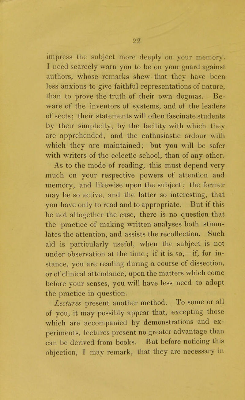 impress the subject more deeply on your memory. I need scarcely warn you to be on your guard against authors, whose remarks shew that they have been less anxious to give faithful representations of nature, than to prove the truth of their own dogmas. Be- ware of the inventors of systems, and of the leaders of sects; their statements will often fascinate students by their simplicity, by the facility with which they are apprehended, and the enthusiastic ardour with which they are maintained ; but you will be safer with writers of the eclectic school, than of any other. As to the mode of reading, this must depend very much on your respective powers of attention and memory, and likewise upon the subject; the former may be so active, and the latter so interesting, that you have only to read and to appropriate. But if this be not altogether the case, there is no question that the practice of making written analyses both stimu- lates the attention, and assists the recollection. Such aid is particularly useful, when the subject is not under observation at the time; if it is so,—if, for in- stance, you are reading during a course of dissection, or of clinical attendance, upon the matters which come before your senses, you will have less need to adopt the practice in question. Lectures present another method. To some or all of you, it may possibly appear that, excepting those which are accompanied by demonstrations and ex- periments, lectures present no greater advantage than can be derived from books. But before noticing this objection, I may remark, that they are necessary in