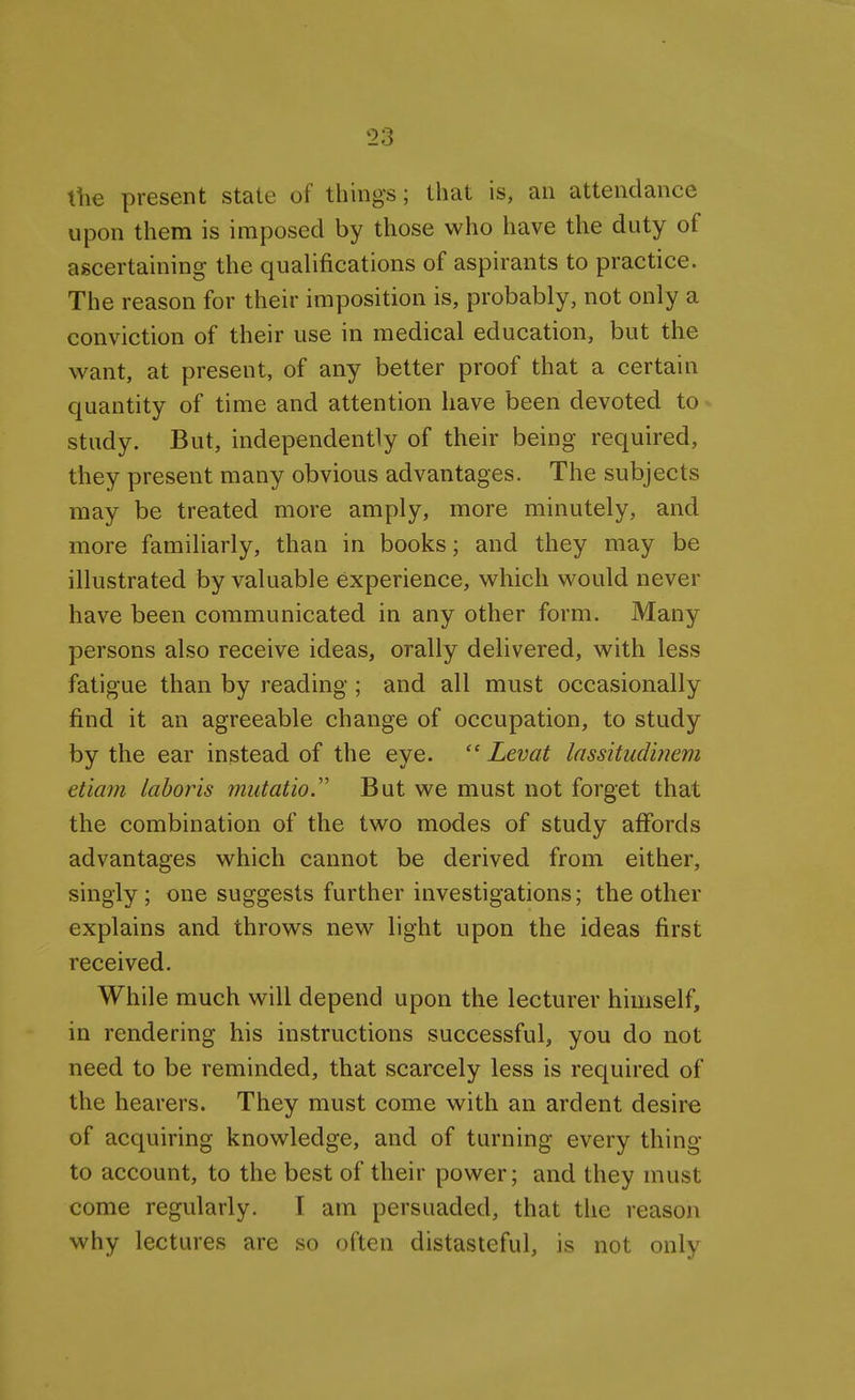 the present state of things; that is, an attendance upon them is imposed by those who have the duty of ascertaining the qualifications of aspirants to practice. The reason for their imposition is, probably, not only a conviction of their use in medical education, but the want, at present, of any better proof that a certain quantity of time and attention have been devoted to study. But, independently of their being required, they present many obvious advantages. The subjects may be treated more amply, more minutely, and more familiarly, than in books; and they may be illustrated by valuable experience, which would never have been communicated in any other form. Many persons also receive ideas, orally delivered, with less fatigue than by reading ; and all must occasionally find it an agreeable change of occupation, to study by the ear instead of the eye.  Levat lassitudinem etiam laboris mutatio But we must not forget that the combination of the two modes of study affords advantages which cannot be derived from either, singly ; one suggests further investigations; the other explains and throws new light upon the ideas first received. While much will depend upon the lecturer himself, in rendering his instructions successful, you do not need to be reminded, that scarcely less is required of the hearers. They must come with an ardent desire of acquiring knowledge, and of turning every thing to account, to the best of their power; and they must come regularly. I am persuaded, that the reason why lectures are so often distasteful, is not only