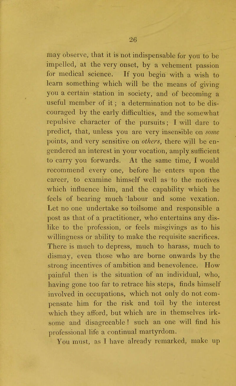 may observe, that it is not indispensable for you to be impelled, at the very onset, by a vehement passion for medical science. If you begin with a vs^ish to learn something v^hich will be the means of giving you a certain station in society, and of becoming a useful member of it; a determination not to be dis- couraged by the early difficulties, and the somewhat repulsive character of the pursuits; I will dare to predict, that, unless you are very insensible on some points, and very sensitive on others, there will be en- gendered an interest in your vocation, amply sufficient to carry you forwards. At the same time, I would recommend every one, before he enters upon the career, to examine himself well as to the motives which influence him, and the capability which he feels of bearing much labour and some vexation. Let no one undertake so toilsome and responsible a post as that of a practitioner, who entertains any dis- like to the profession, or feels misgivings as to his willingness or ability to make the requisite sacrifices. There is much to depress, much to harass, much to dismay, even those who are borne onwards by the strong incentives of ambition and benevolence. How painful then is the situation of an individual, who, having gone too far to retrace his steps, finds himself involved in occupations, which not only do not com- pensate him for the risk and toil by the interest which they afford, but which are in themselves irk- some and disagreeable ! such an one will find his professional life a continual martyrdom. You must, as I have already remarked, make up