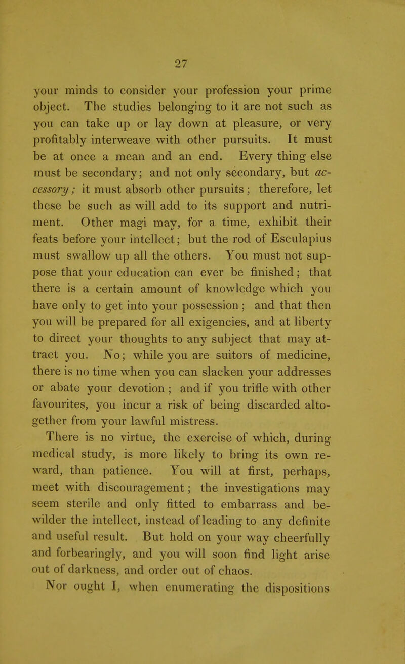 your minds to consider your profession your prime object. The studies belonging to it are not such as you can take up or lay down at pleasure, or very profitably interweave with other pursuits. It must be at once a mean and an end. Every thing else must be secondary; and not only secondary, but ac- cessory ; it must absorb other pursuits; therefore, let these be such as will add to its support and nutri- ment. Other magi may, for a time, exhibit their feats before your intellect; but the rod of Esculapius must swallow up all the others. You must not sup- pose that your education can ever be finished; that there is a certain amount of knowledge which you have only to get into your possession ; and that then you will be prepared for all exigencies, and at liberty to direct your thoughts to any subject that may at- tract you. No; while you are suitors of medicine, there is no time when you can slacken your addresses or abate your devotion ; and if you trifle with other favourites, you incur a risk of being discarded alto- gether from your lawful mistress. There is no virtue, the exercise of which, during medical study, is more likely to bring its own re- ward, than patience. You will at first, perhaps, meet with discouragement; the investigations may seem sterile and only fitted to embarrass and be- wilder the intellect, instead of leading to any definite and useful result. But hold on your way cheerfully and forbearingly, and you will soon find light arise out of darkness, and order out of chaos. Nor ought I, when enumerating the dispositions