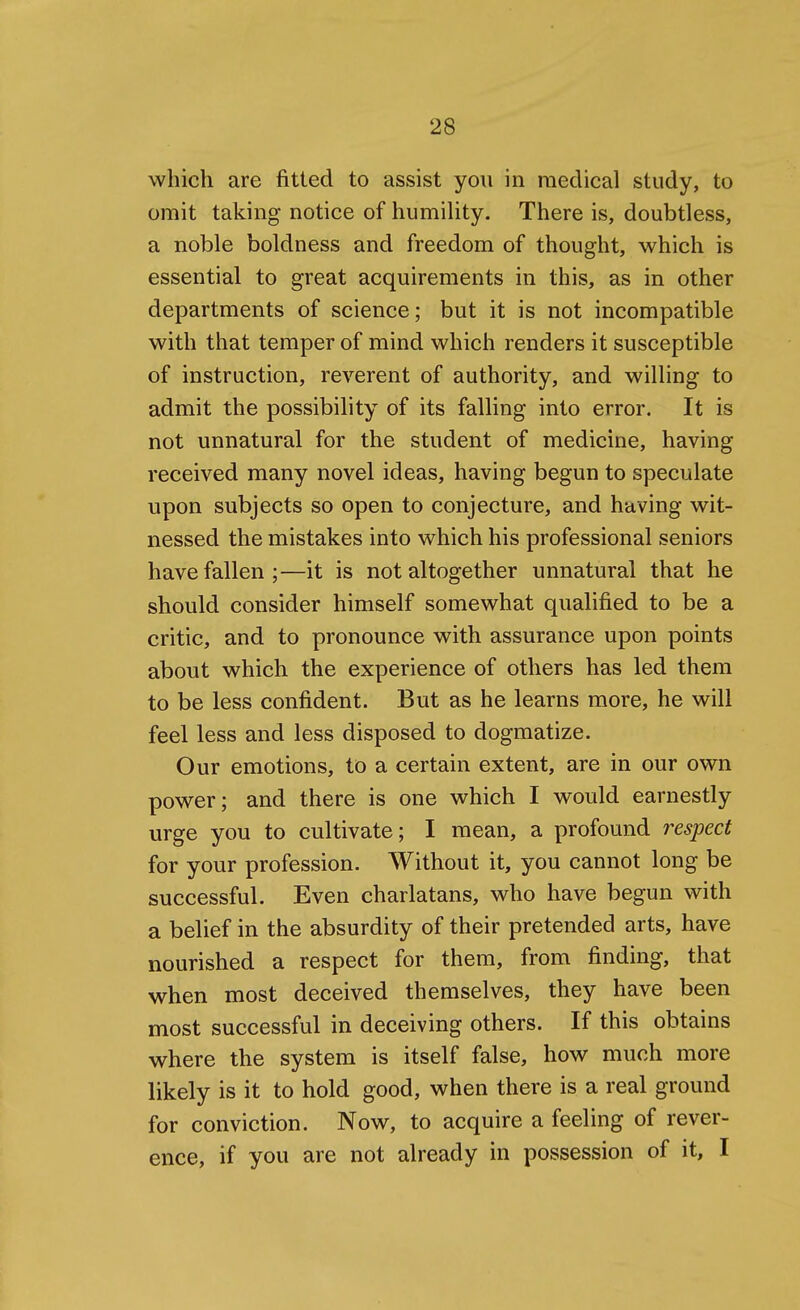 which are fitted to assist you in medical study, to omit taking notice of humiUty. There is, doubtless, a noble boldness and freedom of thought, which is essential to great acquirements in this, as in other departments of science; but it is not incompatible with that temper of mind which renders it susceptible of instruction, reverent of authority, and willing to admit the possibility of its falling into error. It is not unnatural for the student of medicine, having received many novel ideas, having begun to speculate upon subjects so open to conjecture, and having wit- nessed the mistakes into which his professional seniors have fallen;—it is not altogether unnatural that he should consider himself somewhat qualified to be a critic, and to pronounce with assurance upon points about which the experience of others has led them to be less confident. But as he learns more, he will feel less and less disposed to dogmatize. Our emotions, to a certain extent, are in our own power; and there is one which I would earnestly urge you to cultivate; I mean, a profound respect for your profession. Without it, you cannot long be successful. Even charlatans, who have begun with a belief in the absurdity of their pretended arts, have nourished a respect for them, from finding, that when most deceived themselves, they have been most successful in deceiving others. If this obtains where the system is itself false, how much more likely is it to hold good, when there is a real ground for conviction. Now, to acquire a feeling of rever- ence, if you are not already in possession of it, I
