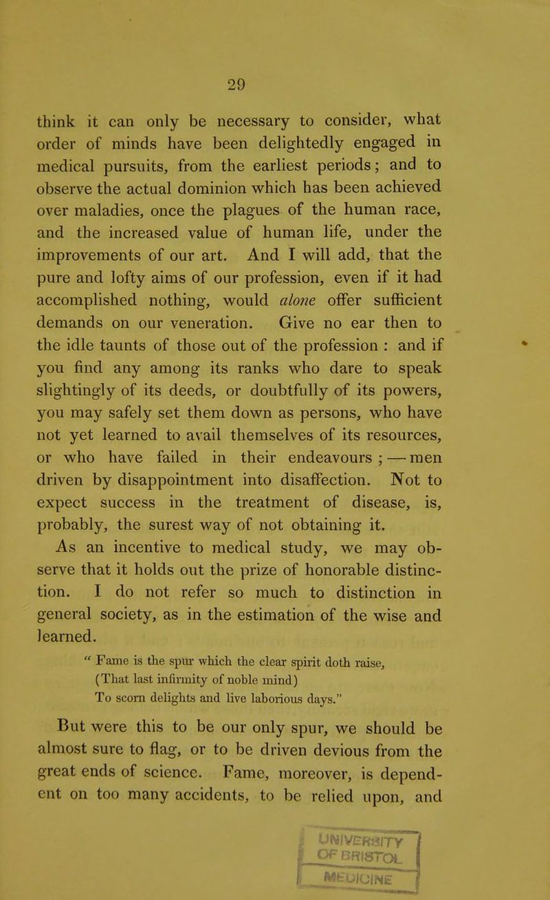 think it can only be necessary to consider, what order of minds have been delightedly engaged in medical pursuits, from the earliest periods; and to observe the actual dominion which has been achieved over maladies, once the plagues of the human race, and the increased value of human life, under the improvements of our art. And I will add, that the pure and lofty aims of our profession, even if it had accomplished nothing, would alone offer sufficient demands on our veneration. Give no ear then to the idle taunts of those out of the profession : and if you find any among its ranks who dare to speak slightingly of its deeds, or doubtfully of its powers, you may safely set them down as persons, who have not yet learned to avail themselves of its resources, or who have failed in their endeavours;—men driven by disappointment into disaffection. Not to expect success in the treatment of disease, is, probably, the surest way of not obtaining it. As an incentive to medical study, we may ob- serve that it holds out the prize of honorable distinc- tion. I do not refer so much to distinction in general society, as in the estimation of the wise and learned. Fame is the spur which the clear spirit doth raise, (That last infirmity of noble mind) To scorn delights and live laborious days. But were this to be our only spur, we should be almost sure to flag, or to be driven devious from the great ends of science. Fame, moreover, is depend- ent on too many accidents, to be relied upon, and