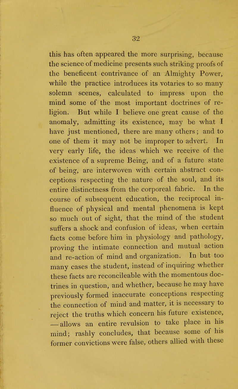 this has often appeared the more surprising, because the science of medicine presents such striking proofs of the beneficent contrivance of an Almighty Power, while the practice introduces its votaries to so many solemn scenes, calculated to impress upon the mind some of the most important doctrines of re- ligion. But while I believe one great cause of the anomaly, admitting its existence, may be what I have just mentioned, there are many others; and to one of them it may not be improper to advert. In very early life, the ideas which we receive of the existence of a supreme Being, and of a future state of being, are interwoven with certain abstract con- ceptions respecting the nature of the soul, and its entire distinctness from the corporeal fabric. In the course of subsequent education, the reciprocal in- fluence of physical and mental phenomena is kept so much out of sight, that the mind of the student suff'ers a shock and confusion of ideas, when certain facts come before him in physiology and pathology, proving the intimate connection and mutual action and re-action of mind and organization. In but too many cases the student, instead of inquiring whether these facts are reconcileable with the momentous doc- trines in question, and whether, because he may have previously formed inaccurate conceptions respecting the connection of mind and matter, it is necessary to reject the truths which concern his future existence, — allows an entire revulsion to take place in his mind; rashly concludes, that because some of his former convictions were false, others allied with these