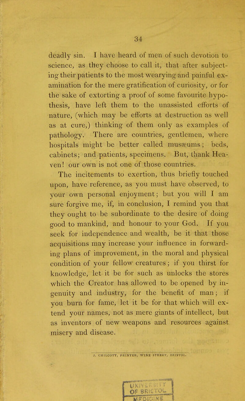 deadly sin. I have heard of men of such devotion to science, as they choose to call it, that after subject- ing their patients to the most v^^earying and painful ex- amination for the mere gratification of curiosity, or for the sake of extorting a proof of some favourite hypo- thesis, have left them to the unassisted efforts of nature, (which may be efforts at destruction as well as at cure,) thinking of them only as examples of pathology. There are countries, gentlemen, where hospitals might be better called musseums; beds, cabinets; and patients, specimens. But, thank Hea- ven ! our own is not one of those countries. The incitements to exertion, thus briefly touched upon, have reference, as you must have observed, to your own personal enjoyment; but you will I am sure forgive me, if, in conclusion, I remind you that they ought to be subordinate to the desire of doing- good to mankind, and honour to your God. If you seek for independence and wealth, be it that those acquisitions may increase your influence in forward- ing plans of improvement, in the moral and physical condition of your fellow creatures; if you thirst for knowledge, let it be for such as unlocks the stores which the Creator has allowed to be opened by in- genuity and industry, for the benefit of man; if you burn for fame, let it be for that which will ex- tend your names, not as mere giants of intellect, but as inventors of new weapons and resources against misery and disease. J. CHILOOTT, PniNTBR, WINE STRKliT, niUSTOL.