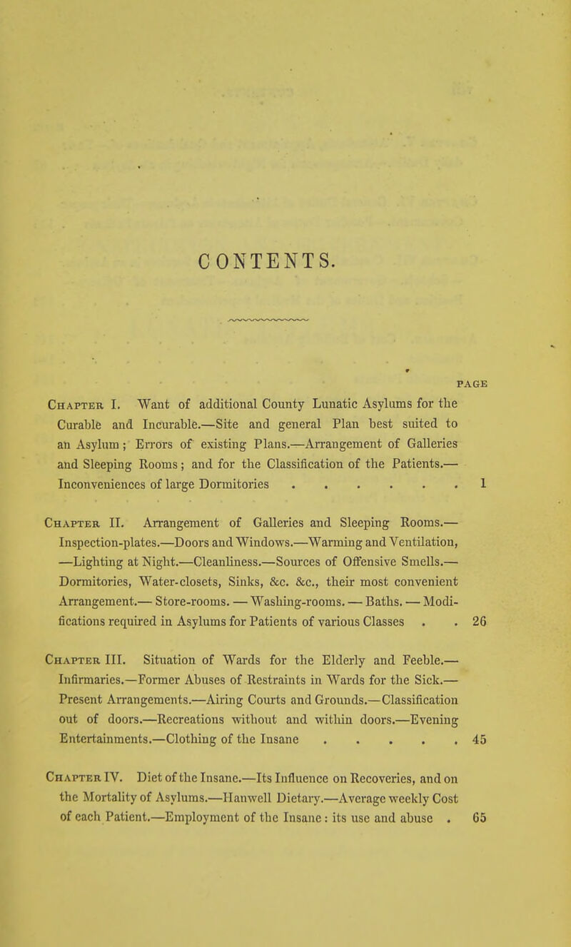 CONTENTS. PAGE Chapter I. Want of additional County Lunatic Asylums for the Curable and Incurable.—Site and general Plan best suited to an Asylum ; Errors of existing Plans.—Arrangement of Galleries and Sleeping Rooms; and for the Classification of the Patients.— Inconveniences of large Dormitories 1 Chapter II. Arrangement of Galleries and Sleeping Rooms.— Inspection-plates.—Doors and Windovrs.—Warming and Ventilation, —Lighting at Night.—Cleanliness.—Sources of Offensive Smells.— Dormitories, Water-closets, Sinks, &c. &c., their most convenient Arrangement.— Store-rooms. — Washing-rooms. — Baths. — Modi- fications required in Asylums for Patients of various Classes . . 26 Chapter III. Situation of Wards for the Elderly and Feeble.— Infirmaries.—Former Abuses of Restraints in Wards for the Sick.— Present Arrangements.—Airing Courts and Grounds.—Classification out of doors.—Recreations without and witldn doors.—Evening Entertainments.—Clothing of the Insane 45 Chapter IV. Diet of the Insane.—Its Influence on Recoveries, and on the Mortality of Asylums.—Hanwell Dietai^.—Average weekly Cost