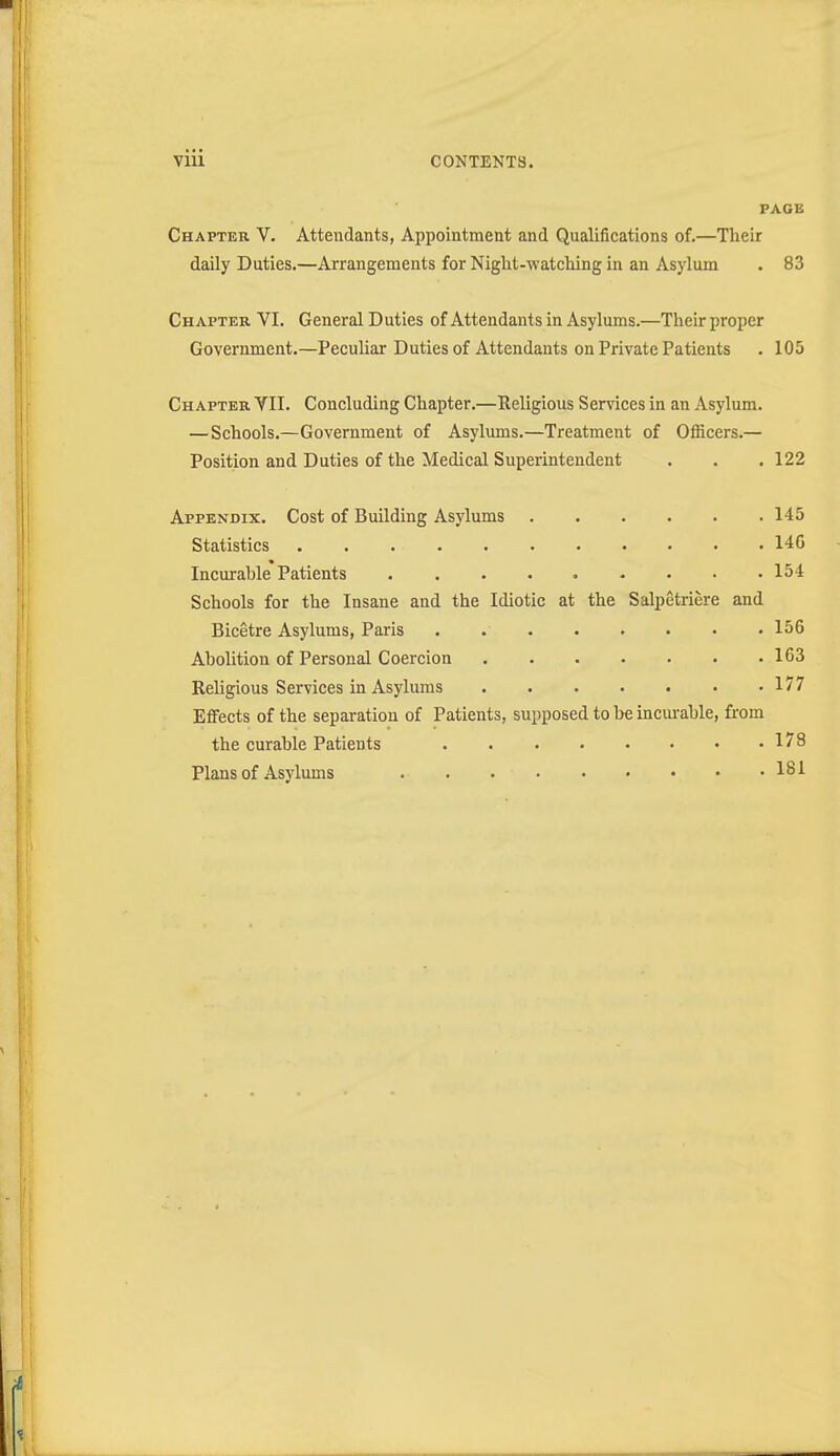 PAGE Chapter V. Attendants, Appointment and Qualifications of.—Their daily Duties.—Arrangements for Night-watching in an Asylum . 83 Chapter VI. General D uties of Attendants in Asylums.—Their proper Government.—Peculiar Duties of Attendants on Private Patients . 105 Chapter VII. Concluding Chapter.—Religious Services in an Asylum. —Schools.—Government of Asylums.—Treatment of Officers.— Position and Duties of the Medical Superintendent . . . 122 Appendix. Cost of Building Asylums 145 Statistics 146 Incurable Patients . . . . . - • • .154 Schools for the Insane and the Idiotic at the Salpetriere and Bicetre Asylums, Paris 156 Abolition of Personal Coercion 163 Religious Services in Asylums 177 Effects of the separation of Patients, supposed to be incm-ahle, from the curable Patients 178 Plans of Asylums 181