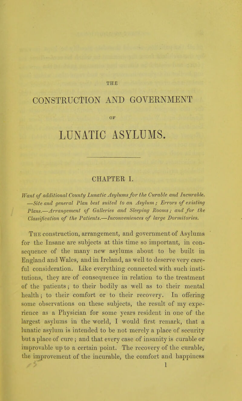 CONSTRUCTION AND GOVERNMENT OF LUNATIC ASYLUMS. CHAPTER I. Want of additional County Lunatic Asylums for the Curable and Incurable. —Site and general Plan best suited to an Asylum ; Errors of existing Plans.—Arrangement of Galleries and Sleeping Rooms; and for the Classification of the Patients.—Inconveniences of large Dormitories. The construction, arrangement, and government of Asylums for the Insane are subjects at this time so important, in con- sequence of the many new asylums about to be built in England and Wales, and in Ireland, as weU to deserve very care- ful consideration. Like everything connected with such insti- tutions, they are of consequence in relation to the treatment of the patients; to their bodily as well as to their mental health; to their comfort or to their recovery. In offering some observations on these subjects, the result of my expe- rience as a Physician for some years resident in one of the largest asylums in the world, I would first remark, that a lunatic asylum is intended to be not merely a place of security but a place of cure ; and that every case of insanity is curable or improvable up to a certain point. The recovery of the curable, the improvement of the incurable, the comfort and happiness