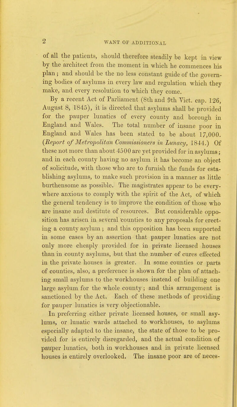 of all the patients, should therefore steadily be kept in view by the architect from the moment in which he commences his plan ; and should be the no less constant guide of the govern- ing bodies of asylums in every law and regulation which they make, and every resolution to which they come. By a recent Act of Parliament (8th and 9th Tict, cap, 126, August 8, 1845), it is directed that asylums shall be provided for the pauper lunatics of every county and borough in England and Wales. The total number of insane poor in England and Wales has been stated to be about 17,000. {Report of Metropolitan Commissioners in Lunacy, 1844.) Of these not more than about 4500 are yet provided for in asylums; and in each county having no asylum it has become an object of solicitude, with those who are to furnish the funds for esta- blishing asylums, to make such provision in a manner as little burthensome as possible. The magistrates appear to be every- where anxious to comply with the spirit of the Act, of which the general tendency is to improve the condition of those who are insane and destitute of resources. But considerable oppo- sition has arisen in several 'counties to any proposals for erect- ing a county asylum ; and this opposition has been supported in some cases by an assertion that pauper lunatics are not only more cheaply provided for in private Hcensed houses than in county asylums, but that the number of cures effected in the private houses is greater. In some counties or parts of counties, also, a preference is shown for the plan of attach- ing small asylums to the workhouses instead of building one large asylum for the whole county; and this arrangement is sanctioned by the Act. Each of these methods of providing for pauper lunatics is very objectionable. In preferring either private licensed houses, or small asy- lums, or lunatic wards attached to workhouses, to asylums especially adapted to the insane, the state of those to be pro- vided for is entirely disregarded, and the actual condition of pauper lunatics, both in workhouses and in private hcensed houses is entirely overlooked. The insane poor are of neces-