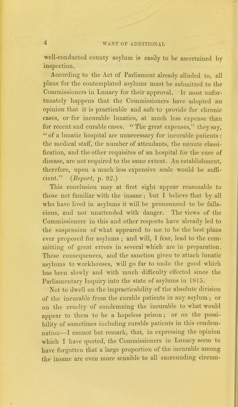well-conducted county asylum is easily to be ascertained by inspection. According to tbe Act of Parliament abeady alluded to, all plans for tbe contemplated asylums must be submitted to tbe Commissioners in Lunacy for their approval. It most unfor- tunately happens that the Commissioners have adopted an opinion that it is practicable and safe to provide for chronic cases, or for incurable lunatics, at much less expense than for recent and curable cases. “ The great expenses,” they say, “ of a lunatic hospital are unnecessary for incurable patients : the medical staif, the number of attendants, the minute classi- fication, and the other requisites of an hospital for the cure of disease, are not requhed to the same extent. An establishment, therefore, upon a much less expensive scale would be suffi- cient.” (Report, p. 92.) This conclusion may at first sight appear reasonable to those not famihar with the insane; but I believe that by all who have lived in asylums it will be pronounced to be falla- cious, and not unattended with danger. The views of the Commissioners in this and other respects have already led to the sus]iension of what appeared to me to be the best plans ever proposed for asylums ; and will, I fear, lead to the com- mitting of great errors in several which ai’e in preparation. These consequences, and the sanction given to attach lunatic asylums to workhouses, wiU go far to undo the good which has been sloudy and with much difficulty effected since the Parliamentary Inquiry into the state of asylums in 1815. Not to dwell on the impracticabihty of the absolute division of the incurable from the curable patients in any asylum; or on the cruelty of condemning the inciu'able to what would appear to them to be a hopeless prison; or on the possi- bility of sometimes including curable patients in this condem- nation—I cannot but remark, that, in expressing the opinion which I have quoted, the Commissioners in Lunacy seem to have forgotten that a large proportion of the incurable among the insane are even more sensible to all surrounding circum-
