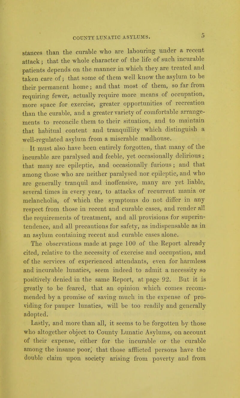 stances than the curable who are labouring under a recent attack; that the whole character of the life of such incurable patients depends on the manner in which they are treated and taken care of; that some of them well know the asylum to be their permanent home; and that most of them, so far from requiring fewer, actually require more means of occupation, more space for exercise, greater opportunities of recreation than the curable, and a greater variety of comfortable arrange- ments to reconcile them to their situation, and to maintain that habitual content and tranquillity which distinguish a well-regulated asylum from a miserable madhouse. It must also have been entirely forgotten, that many of the incurable are paralysed and feeble, yet occasionally delirious ; that many are epileptic, and occasionally furious; and that among those who are neither paralysed nor epileptic, and who are generally tranquil and inoffensive, many are yet liable, several times in every year, to attacks of recurrent mania or melancholia, of which the symptoms do not differ in any respect from those in reeent and curable cases, and render all the requirements of treatment, and all provisions for superin- tendence, and all precautions for safety, as indispensable as in an asylum containing recent and curable cases alone. The observations made at page 100 of the Report already cited, relative to the necessity of exercise and occupation, and of the services of experienced attendants, even for harmless and incurable lunatics, seem indeed to admit a necessity so positively denied in the same Report, at page 92. But it is greatly to be feared, that an opinion which comes recom- mended by a promise of saving much in the expense of pro- viding for pauper lunatics, will be too readily and generally adopted. Lastly, and more than all, it seems to be forgotten by those who altogether object to County Lunatic Asylums, on account of their expense, either for the incurable or the curable among the insane poor,' that those aftlieted persons have the double claim upon society arising from poverty and from