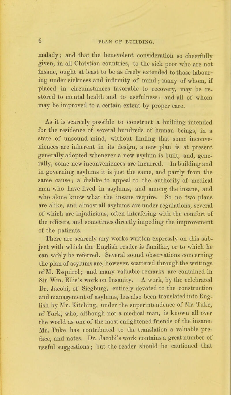 malady; and that the benevolent consideration so cheerfully given, in all Christian countries, to the sick poor who are not insane, ought at least to he as freely extended to those labour- ing under sickness and infirmity of mind ; many of whom, if placed in circumstances favorable to recovery, may be re- stored to mental health and to usefulness; and all of whom may be improved to a certain extent by proper care. As it is scarcely possible to construct a building intended for the residence of several hundreds of human beings, in a state of unsound mind, without finding that some inconve- niences are inherent in its design, a new plan is at present generally adopted whenever a new asylum is built, and, gene- rally, some new inconveniences are incurred. In building and in governing asylums it is just the same, and partly from the same cause; a dislike to appeal to the authority of medical men who have lived in asylums, and among the insane, and who alone know what the insane require. So no two plans are alike, and almost all asylums ai’e under regulations, several of which are injudicious, often interfering with the comfort of the officers, and sometimes directly impeding the improvement of the patients. There are scarcely any works written expressly on this sub- ject with which the English reader is familiar, or to which he can safely be referred. Several sound observations concerning the plan of asylums are, however, scattered through the writings ofM. Esquirol; and many valuable remarks are contained in Sir Wm. Ellis’s work on Insanity. A work, by the celebrated Dr. Jacobi, of Siegburg, entirely devoted to the construction and management of asylums, has also been translated into Eng- lish by Mr. Kitching, under the superintendence of Mr. Tuke, of York, who, although not a medical man, is known all over the world as one of the most enlightened friends of the insane. Mr. Tuke has contributed to the translation a valuable pre- face, and notes. Dr. Jacobi’s work contains a great number of useful suggestions; but the reader should be cautioned that