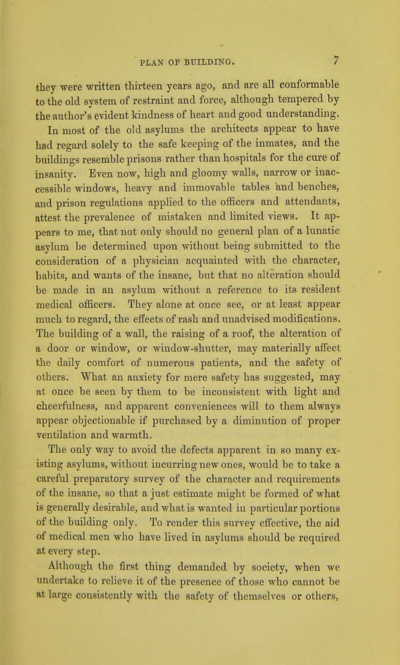 they were written thirteen years ago, and are all conformable to the old system of restraint and force, although tempered by the author’s evident kindness of heart and good understanding. In most of the old asylums the architects appear to have had regard solely to the safe keeping of the inmates, and the buildings resemble prisons rather than hospitals for the cure of insanity. Even now, high and gloomy walls, narrow or inac- cessible windows, heavy and immovable tables and benches, and prison regulations applied to the officers and attendants, attest the prevalence of mistaken and limited views. It ap- pears to me, that not only should no general plan of a lunatic asylum be determined upon without being submitted to the consideration of a physician acquainted with the character, habits, and wants of the insane, but that no alteration should be made in an asylum without a reference to its resident medical officers. They alone at once see, or at least appear much to regard, the effects of rash and unadvised modifications. The building of a wall, the raising of a roof, the alteration of a door or window, or window-shutter, may materially affect the daily comfort of numerous patients, and the safety of others. What an anxiety for mere safety has suggested, may at once be seen by them to be inconsistent with light and cheerfulness, and apparent conveniences will to them always appear objectionable if purchased by a diminution of proper ventilation and warmth. The only way to avoid the defects apparent in so many ex- isting asylums, without incurring new ones, would be to take a careful preparatory survey of the character and requirements of the insane, so that a just estimate might be formed of what is generally desirable, and what is wanted in particular portions of the building only. To render this survey effective, the aid of medical men who have hved in asylums should be required at every step. Although the first thing demanded by society, when we undertake to relieve it of the presence of those who cannot be at large consistently with the safety of themselves or others.