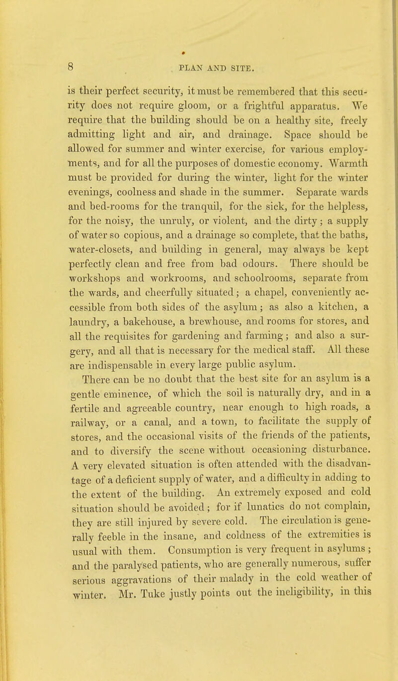 is tlieir perfect security, it must be remembered that this secu- rity does not require gloom, or a frightful apparatus. We require that the building should be on a healthy site, freely admitting light and air, and drainage. Space should be allowed for summer and winter exercise, for various employ- ments, and for all the purposes of domestic economy. Warmth must be provided for during the winter, light for the winter evenings, coolness and shade in the summer. Separate wards and bed-rooms for the tranquil, for the sick, for the helpless, for the noisy, the unruly, or violent, and the dirty; a supply of water so copious, and a drainage so complete, that the baths, water-closets, and building in general, may always be kept perfectly clean and free from bad odours. There should be workshops and workrooms, and schoolrooms, separate from the wards, and cheerfully situated; a chapel, conveniently ac- cessible from both sides of the asylum; as also a kitchen, a laundry, a bakehouse, a brewhouse, and rooms for stores, and aU the requisites for gardening and farming; and also a sur- gery, and all that is necessai’y for the medical staff. All these are indispensable in every large public asylum. There can be no doubt that the best site for an asylum is a gentle eminence, of which the soil is naturally dry, and in a fertile and agreeable country, near enough to high roads, a railway, or a canal, and a town, to facilitate the supply of stores, and the occasional visits of the friends of the patients, and to diversify the scene without occasioning disturbance, A very elevated situation is often attended with the disadvan- tage of a deficient supply of water, and a difficulty in adding to the extent of the building. An extremely exposed and cold situation should be avoided; for if lunatics do not complain, they are still injured by severe cold. The circulation is gene- rally feeble in the insane, and coldness of the extremities is usual with them. Consumption is very frequent in asylums ; and the paralysed patients, who are generally numerous, suffer serious aggravations of their malady in the cold weather of winter, Mr, Tuke justly points out the ineligibility, in this