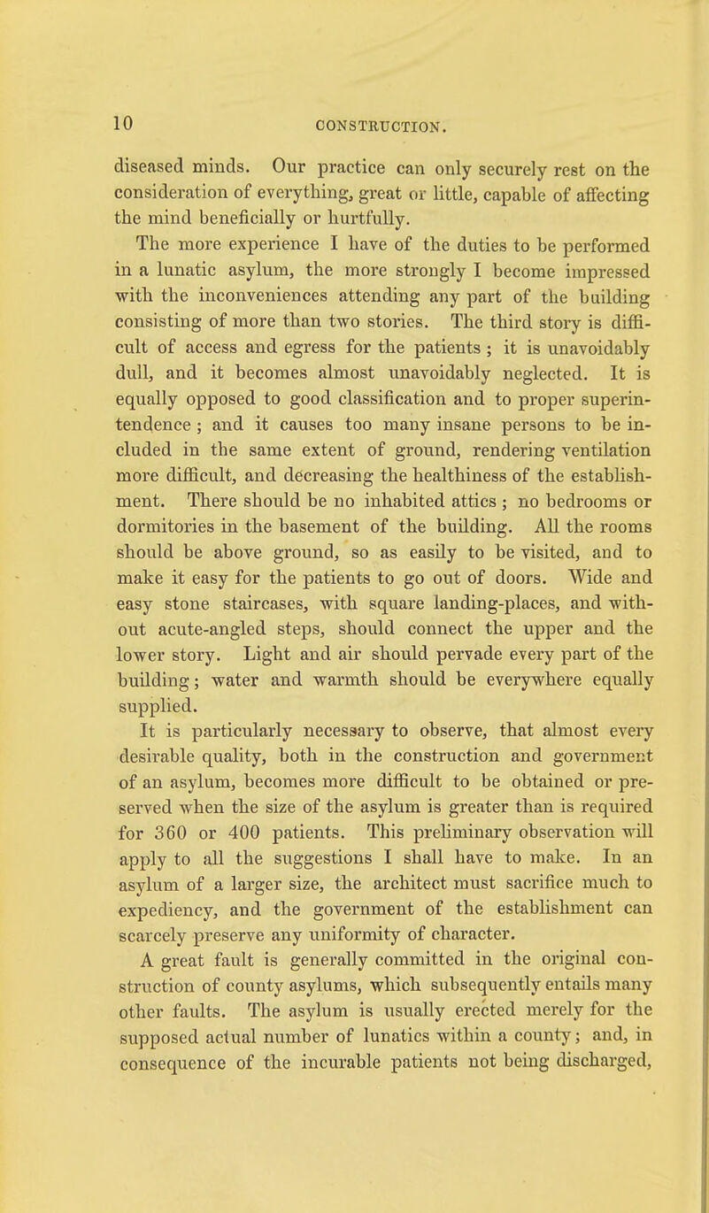 diseased minds. Our practice can only securely rest on the consideration of everything, great or little, capable of affecting the mind beneficially or hurtfuUy. The more expeidence I have of the duties to be performed in a lunatic asylum, the more strongly I become impressed with the inconveniences attending any part of the building consisting of more than two stories. The third stoi*y is diffi- cult of access and egress for the patients ; it is unavoidably dull, and it becomes almost unavoidably neglected. It is equally opposed to good classification and to proper superin- tendence ; and it causes too many insane persons to be in- cluded in the same extent of ground, rendering ventilation more difficult, and decreasing the healthiness of the estabhsh- ment. There should be no inhabited attics ; no bedrooms or dormitories in the basement of the building. All the rooms should be above ground, so as easily to be visited, and to make it easy for the patients to go out of doors. Wide and easy stone staircases, with square landing-places, and with- out acute-angled steps, shoidd connect the upper and the lower story. Light and air should pervade every part of the building; water and warmth should be everywhere equally supplied. It is particularly necessary to observe, that almost every desirable quality, both in the construction and government of an asylum, becomes more difficult to be obtained or pre- served when the size of the asylum is greater than is required for 360 or 400 patients. This prehminary observation will apply to all the suggestions I shall have to make. In an asylum of a larger size, the architect must sacrifice much to expediency, and the government of the establishment can scarcely preserve any uniformity of character. A great fault is generally committed in the original con- struction of county asylums, which subsequently entails many other faults. The asylum is usually erected merely for the supposed actual number of lunatics within a county j and, in consequence of the incurable patients not being discharged.