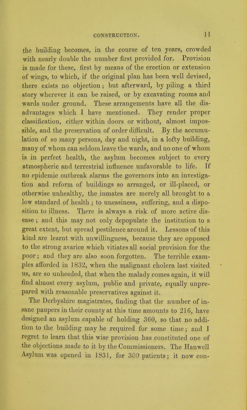 the building becomes, in the course of ten years, crowded with nearly double the number first provided for. Provision is made for these, first by means of the erection or extension of wings, to which, if the original plan has been well devised, there exists no objection; but afterward, by piling a third story wherever it can be raised, or by excavating rooms and wards under ground. These arrangements have all the dis- advantages which I have mentioned. They render proper classification, either within doors or without, almost impos- sible, and the preservation of order difficult. By the accumu- lation of so many persons, day and night, in a lofty building, many of whom can seldom leave the wards, and no one of whom is in perfect health, the asylum becomes subject to every atmospheric and terrestrial influence unfavorable to life. If no epidemic outbreak alarms the governors into an investiga- tion and reform of buildings so arranged, or ill-placed, or otherwise unhealthy, the inmates are merely all brought to a low standard of health ; to uneasiness, suffering, and a dispo- sition to illness. There is always a risk of more active dis- ease ; and this may not only depopulate the institution to a great extent, but spread pestilence around it. Lessons of this kind are learnt with unwillingness, because they are opposed to the strong avarice which vitiates all social provision for the poor; and they are also soon forgotten. The terrible exam- ples afforded in 1832, when the nialignant cholera last visited us, are so unheeded, that when the malady comes again, it will find almost every asylum, public and private, equally unpre- pared with reasonable preservatives against it. The Derbyshire magistrates, finding that the number of in- sane paupers in their county at this time amounts to 216, have designed an asylum capable of holding 360, so that no addi- tion to the building may be required for some time; and I regret to learn that this wise provision has constituted one of the objections made to it by the Commissioners. The Hanwell Asylum was opened in 1831, for 300 patients; it now con-
