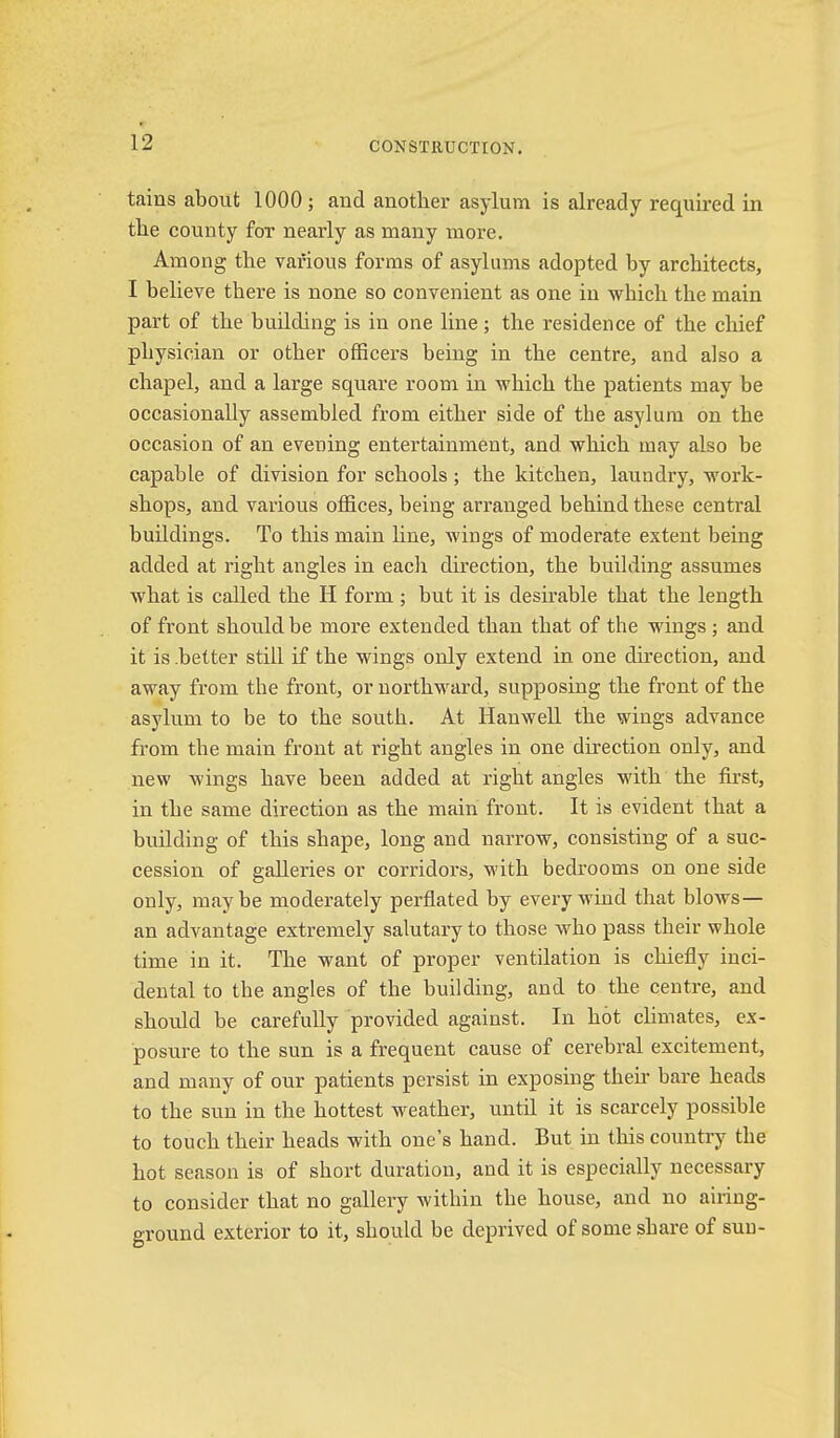 tains about 1000 ; and another asylum is already required in the county fox nearly as many more. Among the various forms of asylums adopted by architects, I believe there is none so convenient as one in which the main part of the building is in one line; the residence of the chief physician or other officers being in the centre, and also a chapel, and a large square room in which the patients may be occasionally assembled from either side of the asylum on the occasion of an evening entertainment, and which may also be capable of division for schools; the kitchen, laundry, work- shops, and various offices, being arranged behind these central buildings. To this main hue, wings of moderate extent being added at right angles in eacli direction, the building assumes what is called the H form ; but it is desirable that the length of front should be more extended than that of the wings ; and it is .better still if the wings only extend in one dhection, and away from the front, or northward, supposing the front of the asylum to be to the south. At Hanwell the wings advance from the main front at right angles in one direction only, and new wings have been added at right angles with the first, in the same direction as the main front. It is evident that a building of this shape, long and narrow, consisting of a suc- cession of galleries or corridors, M’ith bedrooms on one side only, maybe moderately perfiated by every wind that blows— an advantage extremely salutary to those who pass their whole time in it. The want of proper ventilation is chiefly inci- dental to the angles of the building, and to the centre, and should be carefully provided against. In hot climates, ex- posure to the sun is a frequent cause of cerebral excitement, and many of our patients persist in exposing their bare heads to the sun in the hottest weather, until it is scarcely possible to touch their heads with one’s hand. But in this country the hot season is of short duration, and it is especially necessary to consider that no gallery within the house, and no airing- ground exterior to it, should be deprived of some share of sun-