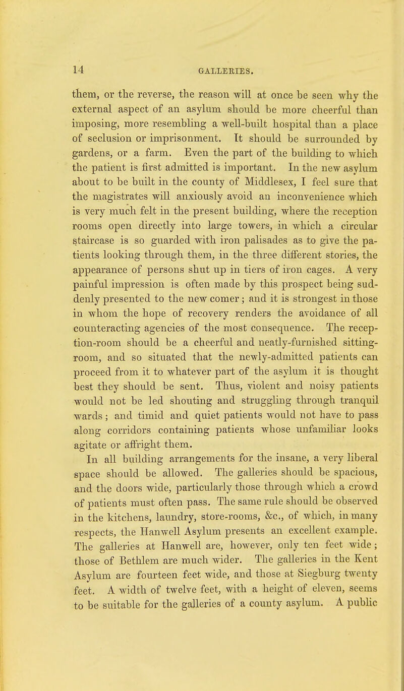 them, or the reverse, the reason will at once be seen why the external aspect of an asylum should be more cheerful than imposing, more resembling a well-built hospital than a place of seclusion or imprisonment. It should be surrounded by gardens, or a farm. Even the part of the building to which the patient is first admitted is important. In the new asylum about to be built in the county of Middlesex, I feel sure that the magistrates will anxiously avoid an inconvenience which is very much felt in the present building, where the reception rooms open directly into large towers, in which a circular staircase is so guarded with iron palisades as to give the pa- tients looking through them, in the three different stories, the appearance of persons shut up in tiers of iron cages. A very painful impression is often made by this prospect being sud- denly presented to the new comer; and it is strongest in those in whom the hope of recovery renders the avoidance of all counteracting agencies of the most consequence. The recep- tion-room should be a cheerful and neatly-furnished sitting- room, and so situated that the newly-admitted patients can proceed from it to whatever part of the asylum it is thought best they should be sent. Thus, violent and noisy patients would not be led shouting and struggling through tranquil wards ; and timid and quiet patients would not have to pass along corridors containing patients whose unfamihar looks agitate or afiright them. In all building arrangements for the insane, a very liberal space should be allowed. The galleries should be spacious, and the doors wide, particularly those through which a crowd of patients must often pass. The same rule should be observed in the kitchens, laundry, store-rooms, &c., of which, in many respects, the Hanwell Asylum presents an excellent example. The galleries at Hanwell are, however, only ten feet wide; those of Bethlem are much wider. Tbe galleries in the Kent Asylum are fourteen feet wide, and those at Siegburg twenty feet. A width of twelve feet, with a height of eleven, seems to be suitable for the galleries of a county asylum. A public