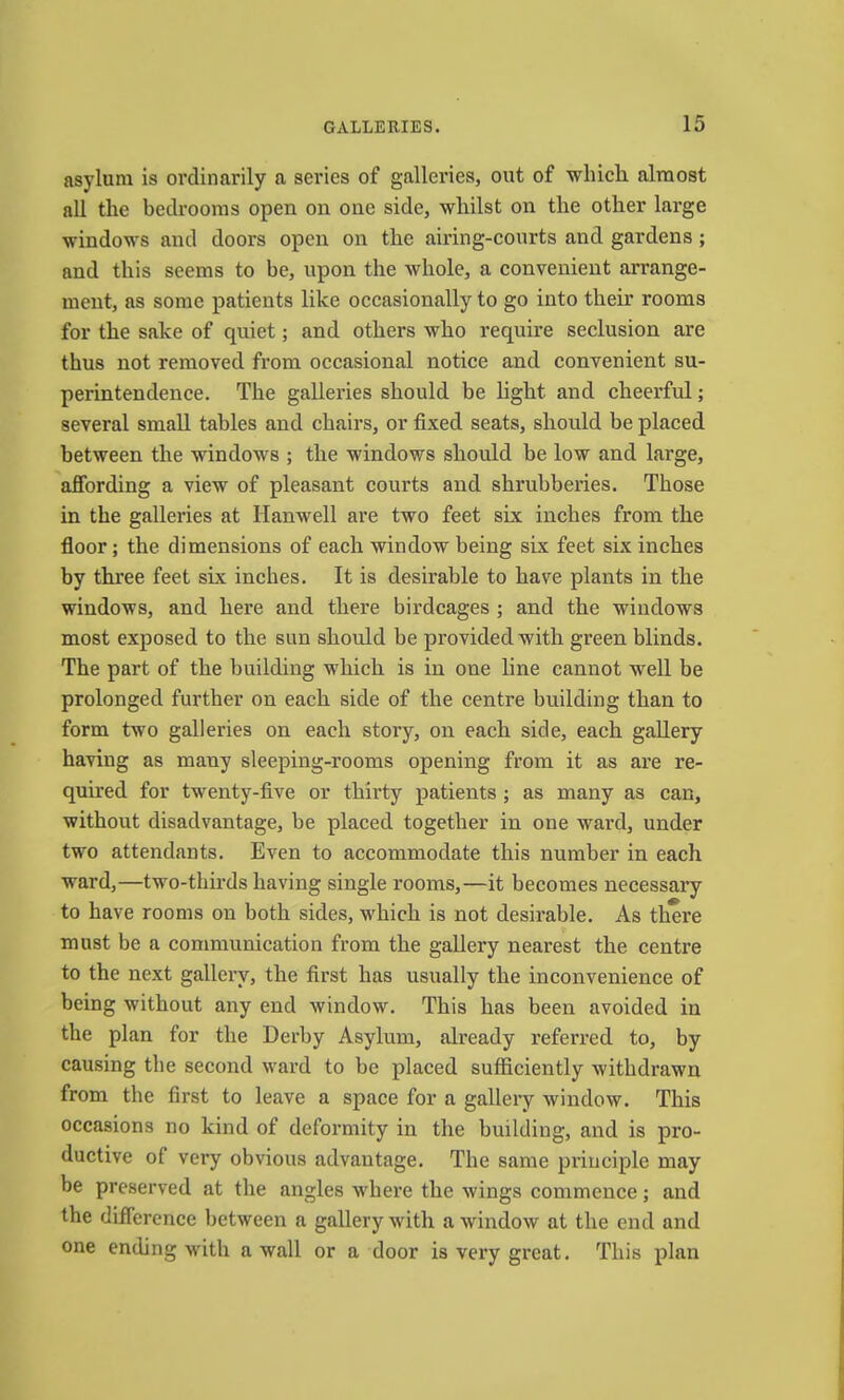 asylum is ordinarily a series of galleries, out of which almost all the bedrooms open on one side, whilst on the other large windows and doors open on the airing-courts and gardens; and this seems to be, upon the whole, a convenient arrange- ment, as some patients like occasionally to go into their rooms for the sake of quiet; and others who require seclusion are thus not removed from occasional notice and convenient su- perintendence. The galleries should be light and cheerful; several small tables and chairs, or fixed seats, should be placed between the windows ; the windows should be low and large, affording a view of pleasant courts and shrubberies. Those in the galleries at Hanwell are two feet six inches from the floor; the dimensions of each window being six feet six inches by three feet six inches. It is desirable to have plants in the windows, and here and there birdcages ; and the windows most exposed to the sun should be provided with green blinds. The part of the building which is in one line cannot well be prolonged further on each side of the centre building than to form two galleries on each story, on each side, each gallery having as many sleeping-rooms opening from it as are re- quired for twenty-five or thirty patients ; as many as can, without disadvantage, be placed together in one ward, under two attendants. Even to accommodate this number in each ward,—two-thhds having single rooms,—it becomes necessary to have rooms on both sides, which is not desirable. As there must be a communication from the gallery nearest the centre to the next gallery, the first has usually the inconvenience of being without any end window. This has been avoided in the plan for the Derby Asylum, already referred to, by causing the second ward to be placed sufficiently withdrawn from the first to leave a space for a gallery window. This occasions no kind of deformity in the building, and is pro- ductive of very obvious advantage. The same principle may be preserved at the angles where the wings commence; and the difference between a gallery with a window at the end and one ending with a wall or a door is very great. This plan