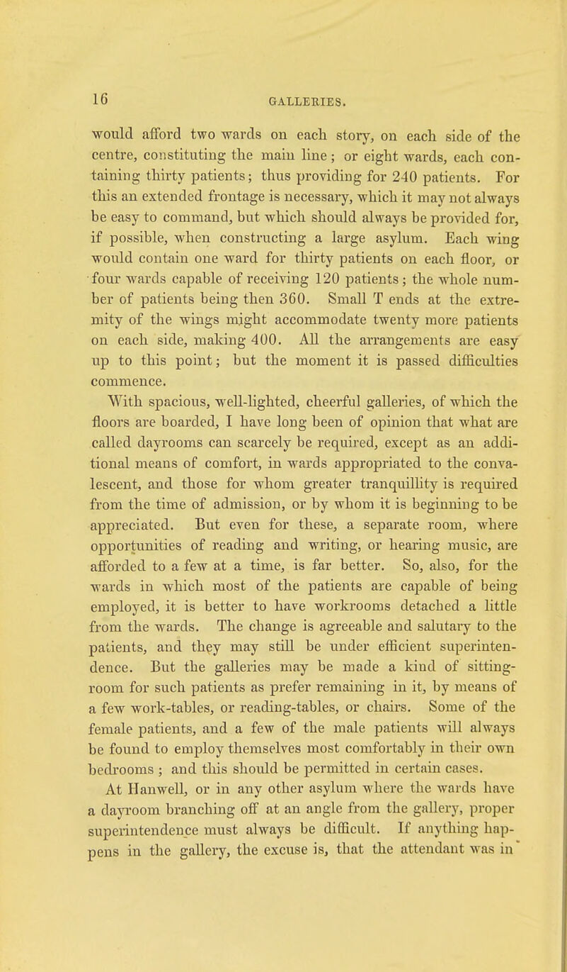 would afford two wards on each story, on each side of the centre, constituting the main line ; or eight wards, each con- taining thu’ty patients; thus providing for 240 patients. For this an extended frontage is necessary, which it may not always be easy to command, but which should always be provided for, if possible, when constructing a large asylum. Each wing would contain one ward for thirty patients on each floor, or four wards capable of receiving 120 patients; the whole num- ber of patients being then 360. Small T ends at the extre- mity of the wings might accommodate twenty more patients on each side, making 400. All the arrangements are easy up to this point; but the moment it is passed difficulties commence. With spacious, w^ell-lighted, cheerful galleries, of which tlae floors are boarded, I have long been of opinion that what are called dayrooms can scarcely be required, except as an addi- tional means of comfort, in wards appropriated to the conva- lescent, and those for whom greater tranquillity is required from the time of admission, or by whom it is beginning to be appreciated. But even for these, a separate room, where opportunities of reading and writing, or hearmg music, are afforded to a few at a time, is far better. So, also, for the wards in which most of the patients are capable of being employed, it is better to have workrooms detached a little from the wards. The change is agreeable and salutary to the patients, and they may stiU be under efficient superinten- dence. But the galleries may be made a kind of sitting- room for such patients as prefer remaining in it, by means of a feM'^ work-tables, or reading-tables, or chairs. Some of the female patients, and a few of the male patients will always be found to employ themselves most comfortably in their own bedrooms ; and this should be permitted in certain cases. At Hanwell, or in any other asylum where the wards have a dayroom branching off at an angle from the gallery, proper superintendence must always be difficult. If anything hap- pens in the gallery, the excuse is, that the attendant was in'