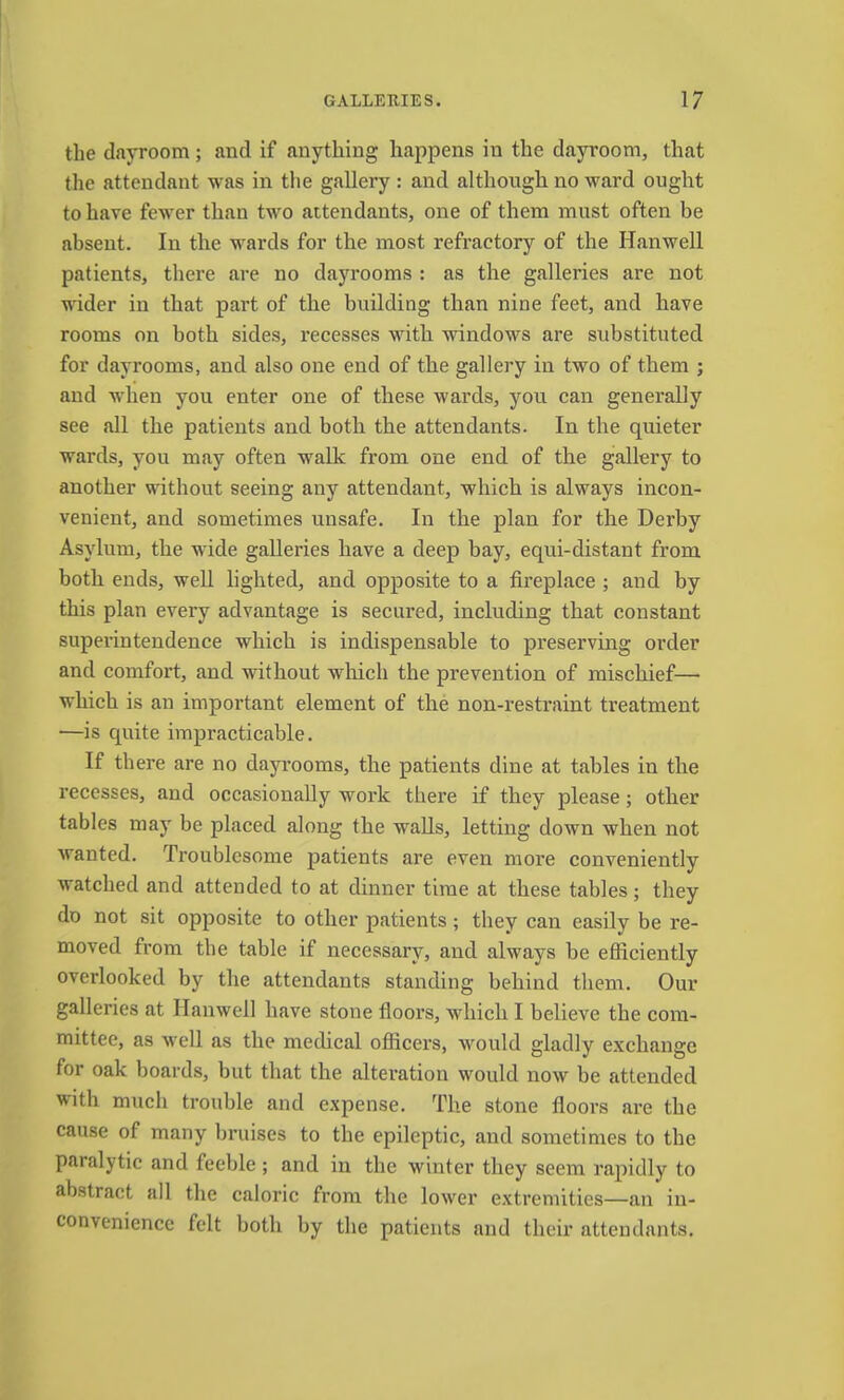 the dayroom; and if anything happens in the dayroom, that the attendant was in the gallery : and although no ward ought to have fewer than two attendants, one of them must often be absent. In the wards for the most refi’actory of the Hanwell patients, there are no dayrooms : as the galleries are not wider in that part of the building than nine feet, and have rooms on both sides, recesses with windows are substituted for dayrooms, and also one end of the gallery in two of them ; and when you enter one of these wards, you can generally see all the patients and both the attendants. In the quieter wards, you may often walk from one end of the gallery to another without seeing any attendant, which is always incon- venient, and sometimes unsafe. In the plan for the Derby Asylum, the wide galleries have a deep bay, equi-distant from both ends, well lighted, and opposite to a fireplace ; and by this plan every advantage is secured, including that constant superintendence which is indispensable to preserving order and comfort, and without winch the prevention of mischief— which is an important element of the non-restraint treatment —is quite impracticable. If there are no dayi-ooms, the patients dine at tables in the recesses, and occasionally work there if they please; other tables may be placed along the walls, letting down when not wanted. Troublesome patients are even more conveniently watched and attended to at dinner time at these tables; they do not sit opposite to other patients; they can easily be re- moved from the table if necessary, and always be efficiently overlooked by the attendants standing behind them. Our galleries at Hanwell have stone fioors, which I believe the com- mittee, as well as the medical officers, would gladly exchange for oak boards, but that the alteration would now be attended with much trouble and expense. The stone fioors are the cause of many bruises to the epileptic, and sometimes to the paralytic and feeble ; and in the winter they seem rapidly to abstract all the caloric from the lower extremities—an in- convenience felt both by the patients and their attendants.