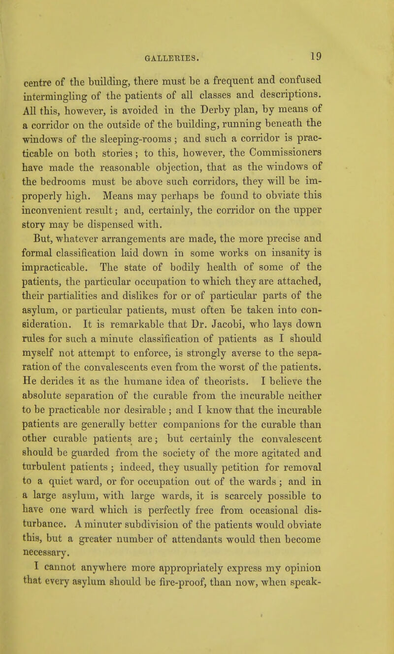 centre of the building, there must he a frequent and confused intermingling of the patients of all classes and descriptions. All this, however, is avoided in the Derby plan, by means of a corridor on the outside of the building, running beneath the windows of the sleeping-rooms; and such a corridor is prac- ticable on both stories; to this, however, the Commissioners have made the reasonable objection, that as the windows of the bedrooms must be above such corridors, they will be im- properly high. Means may perhaps be found to obviate this inconvenient result; and, certainly, the corridor on the upper story may be dispensed with. But, whatever arrangements are made, the more precise and formal classification laid down in some works on insanity is impracticable. The state of bodily health of some of the patients, the particular occupation to which they are attached, their partialities and dislikes for or of particular parts of the asylum, or particular patients, must often be taken into con- sideration. It is remarkable that Dr. Jacobi, who lays down rules for such a minute classification of patients as I should myself not attempt to enforce, is strongly averse to the sepa- ration of the convalescents even from the worst of the patients. He derides it as the humane idea of theorists. I believe the absolute separation of the curable from the incurable neither to be practicable nor desirable ; and I know that the incurable patients are generally better companions for the curable than other curable patients are; but certainly the convalescent should be guarded from the society of the more agitated and turbulent patients ; indeed, they usually petition for removal to a quiet wai*d, or for occupation out of the wards ; and in a large asylum, with large wards, it is scarcely possible to have one ward which is perfectly free from occasional dis- turbance. A minuter subdivision of the patients would obviate this, but a greater number of attendants would then become necessary. I cannot anywhere more appropriately express my opinion that every asylum should be fire-proof, than now, when speak-