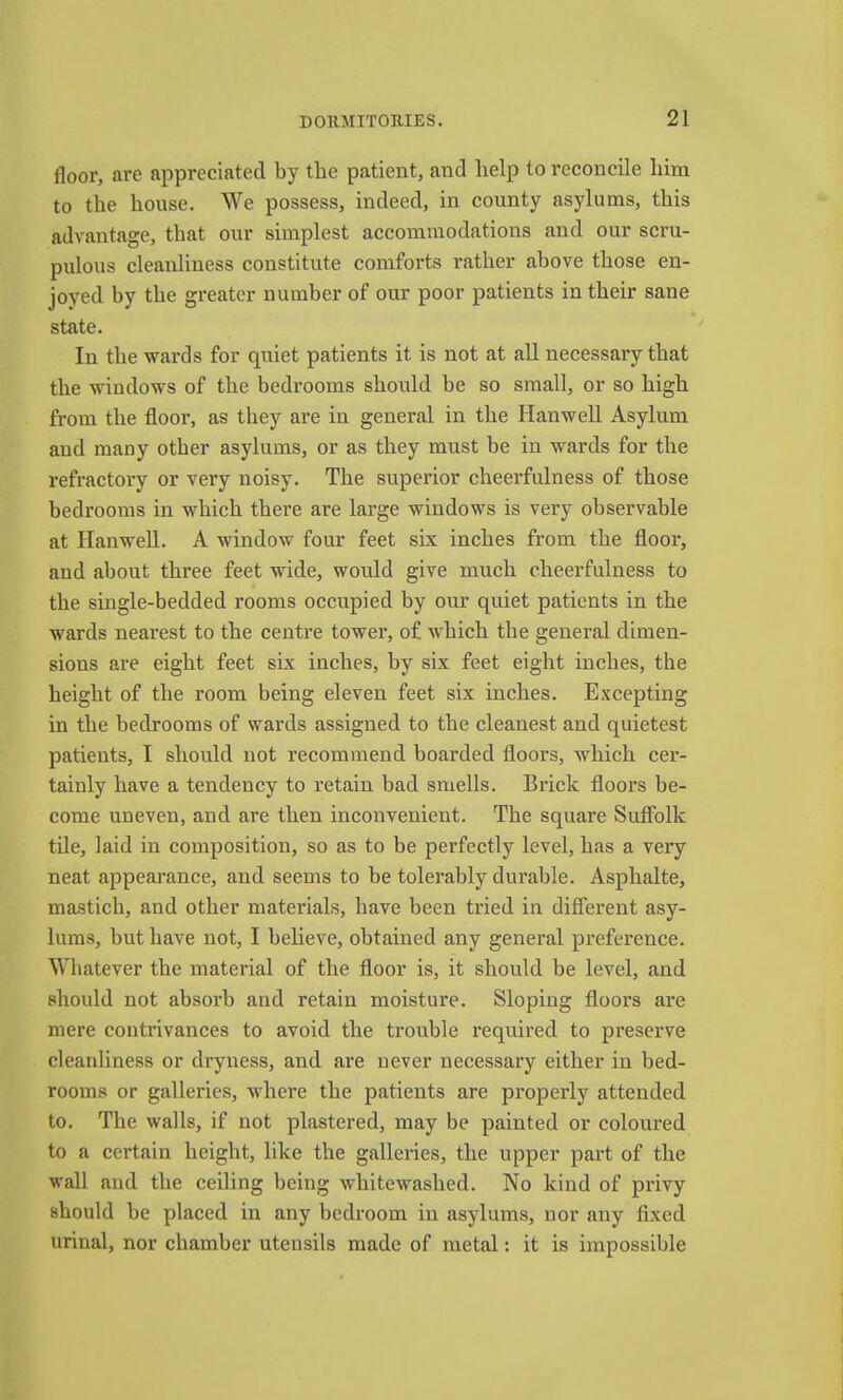 floor, are appreciated by the patient, and help to reconcile liim to the house. We possess, indeed, in county asylums, this advantage, that our simplest accommodations and our scru- pulous cleanliness constitute comforts rather above those en- joyed by the greater number of our poor patients in their sane state. In the wards for quiet patients it is not at all necessary that the windows of the bedrooms should be so small, or so high from the floor, as they are in general in the HanweU Asylum and many other asylums, or as they must be in wards for the refractory or very noisy. The superior cheerfulness of those bedrooms in which there are large windows is very observable at HanweU. A window four feet six inches from the flooi', and about three feet wide, would give much cheerfulness to the single-bedded rooms occupied by our quiet patients in the wards nearest to the centre tower, of which the general dimen- sions are eight feet six inches, by six feet eight inches, the height of the room being eleven feet six inches. Excepting in the bedrooms of wards assigned to the cleanest and quietest patients, I should not recommend boarded floors, which cer- tainly have a tendency to retain bad smells. Brick floors be- come uneven, and are then inconvenient. The square Suffolk tile, laid in composition, so as to be perfectly level, has a very neat appearance, and seems to be tolerably durable. Asphalte, mastich, and other materials, have been tried in different asy- lums, but have not, I believe, obtained any general preference. Whatever the material of the floor is, it should be level, and should not absorb and retain moisture. Sloping floors are mere contrivances to avoid the trouble required to preserve cleanliness or dryness, and are never necessary either in bed- rooms or galleries, where the patients are properly attended to. The walls, if not plastered, may be painted or coloui'ed to a certain height, like the galleries, the upper part of the wall and the ceiling being whitewashed. No kind of privy should be placed in any bedroom in asylums, nor any fixed urinal, nor chamber utensils made of metal: it is impossible