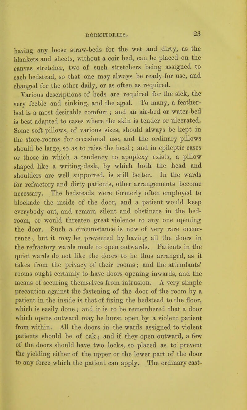 having any loose straw-beds for the wet and dirty, as the blankets and sheets, without a coir bed, can be placed on the canvas stretcher, two of such stretchers being assigned to each bedstead, so that one naay always be ready for use, and changed for the other daily, or as often as required. Various descriptions of beds are required for the sick, the very feeble and sinking, and the aged. To many, a feather- bed is a most desirable comfort; and an air-bed or water-bed is best adapted to cases where the skin is tender or ulcerated. Some soft pillows, of various sizes, should always be kept in the store-rooms for occasional use, and the ordinary pillows shoiild be large, so as to raise the head; and in epileptic cases or those in which a tendency to apoplexy exists, a pillow shaped like a writing-desk, by which both the head and shoulders are well supported, is still better. In the wards for refractory and dirty patients, other arrangements become necessary. The bedsteads were formerly often employed to blockade the inside of the door, and a patient would keep everybody out, and remain silent and obstinate in the bed- room, or would threaten great violence to any one opening the door. Such a circumstance is now of very rare occur- rence ; but it may be prevented by having all the doors in the refractory wards made to open outwards. Patients in the quiet wards do not like the doors to be thus arranged, as it takes from the privacy of their rooms; and the attendants’ rooms ought certainly to have doors opening inwards, and the means of securing themselves from intrusion. A very simple precaution against the fastening of the door of the room by a patient in the inside is that of fixing the bedstead to the floor, which is easily done ; and it is to be remembered that a door which opens outward may be burst open by a violent patient from within. All the doors in the wards assigned to violent patients should be of oak; and if they open outward, a few of the doors should have two locks, so placed as to prevent the yielding either of the upper or the lower part of the door to any force which the patient can apply. The ordinary cast-