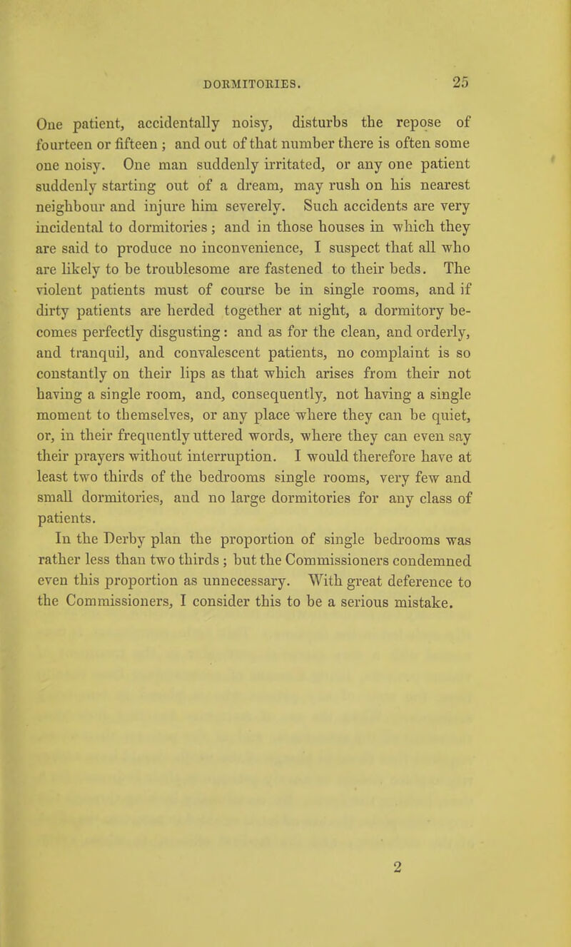 One patient, accidentally noisy, disturbs the repose of fourteen or fifteen ; and out of that number tliei’e is often some one noisy. One man suddenly irritated, or any one patient suddenly starting out of a dream, may rush on bis nearest neighbour and injure him severely. Such accidents are very incidental to dormitories; and in those houses in which they are said to pi’oduce no inconvenience, I suspect that all who are likely to be troublesome are fastened to their beds. The violent patients must of course be in single rooms, and if dirty patients are herded together at night, a dormitory be- comes perfectly disgusting: and as for the clean, and orderly, and tranquil, and convalescent patients, no complaint is so constantly on their lips as that which arises from their not having a single room, and, consequently, not having a single moment to themselves, or any place where they can be quiet, or, in their frequently uttered words, where they can even say their prayers without interruption. I would therefore have at least two thirds of the bedrooms single rooms, very few and small dormitories, and no large dormitories for any class of patients. In the Derby plan the proportion of single bedi’ooms was rather less than two thirds ; but the Commissioners condemned even this proportion as unnecessary. With great deference to the Commissioners, I consider this to be a serious mistake. 2