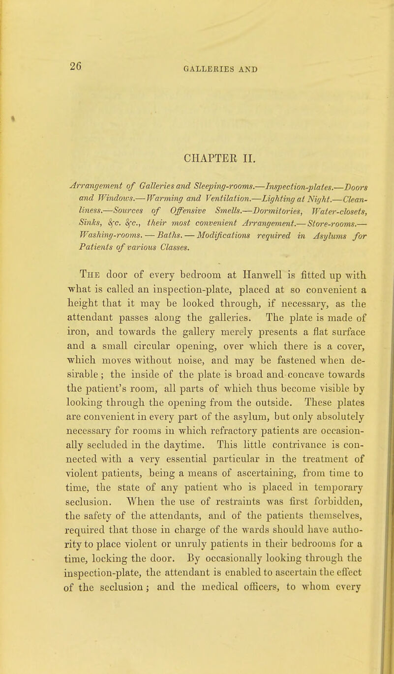 GALLERIES AND CHAPTER II. Arrangement of Galleries and Sleeping-rooms.—Inspection-plates.—Doors and B^indows.— Unarming and Ventilation.—Lighting at Night.—Clean- liness.—Sources of Offensive Smells.—Dormitories, Water-closets, Shiks, &fc. 8fc., their most convenient Arrangement.— Store-rooms.— Washing-rooms. — Baths. — Modifications required in Asylums for Patients of various Classes. The door of every bedroom at HanweU is fitted up with what is called an inspection-plate, placed at so convenient a height that it may be looked through, if necessary, as the attendant passes along the galleries. The plate is made of iron, and towards the gallery merely presents a flat surface and a small circular opening, over which there is a cover, which moves without noise, and may be fastened when de- sirable; the inside of the plate is broad and concave towards the patient’s room, all parts of which thus become visible by looking through the opening from the outside. These plates are convenient in every part of the asylum, but only absolutely necessary for rooms in which refractory patients ai’e occasion- ally secluded in the daytime. This little contrivance is con- nected with a very essential particular in the treatment of violent patients, being a means of ascertaining, from time to time, the state of any patient who is placed in temporary seclusion. When the use of restraints was first forbidden, the safety of the attenda,nts, and of the patients themselves, required that those in charge of the wards should have autho- rity to place violent or unruly patients in their bedrooms for a time, locking the door. By occasionally looking through the inspection-plate, the attendant is enabled to ascertain the effect of the seclusion; and the medical officers, to whom every
