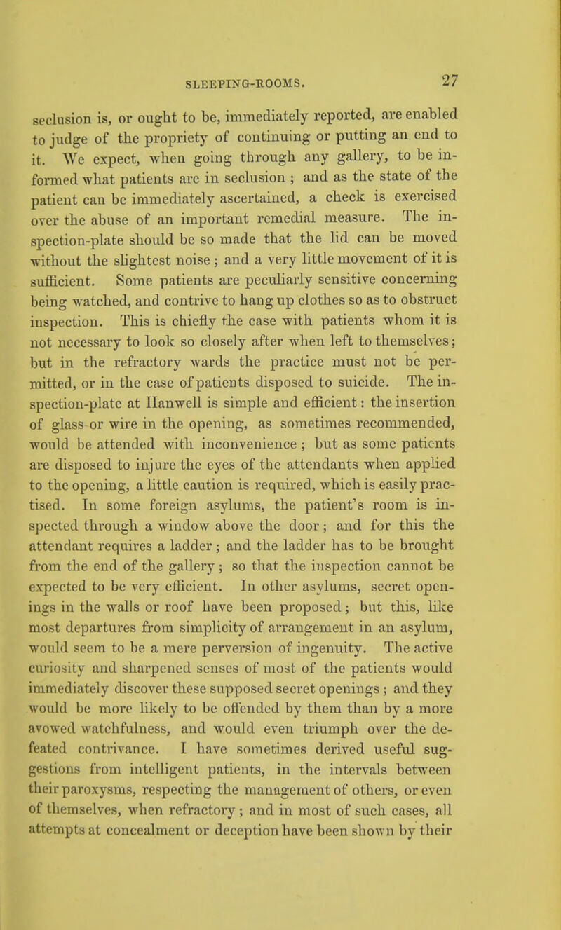 seclusion is, or ought to be, immediately reported, are enabled to judge of the propriety of continuing or putting an end to it. We expect, when going through any gallery, to be in- formed what patients are in seclusion ; and as the state of the patient can be immediately ascertained, a check is exercised over the abuse of an important remedial measure. The in- spection-plate should be so made that the lid can be moved without the shghtest noise ; and a very little movement of it is sufficient. Some patients are peculiarly sensitive concerning being w^atched, and contrive to hang up clothes so as to obstruct iuspection. This is chiefly the case with patients whom it is not necessary to look so closely after when left to themselves; but in the refractory wards the practice must not be per- mitted, or in the case of patients disposed to suicide. The in- spection-plate at Hanwell is simple and efficient: the insertion of glass or wire in the opening, as sometimes recommended, would be attended with inconvenience ; but as some patients are disposed to injure the eyes of the attendants when applied to the opening, a little caution is required, which is easily prac- tised. In some foreign asylums, the patient’s room is in- spected through a window above the door; and for this the attendant requires a ladder; and the ladder has to be brought from the end of the gallery; so that the inspection cannot be expected to be very efficient. In other asylums, secret open- ings in the walls or roof have been proposed; but this, like most departures from simplicity of arrangement in an asylum, would seem to be a mere perversion of ingenuity. The active curiosity and sharpened senses of most of the patients would immediately discover these supposed secret openings ; and they would be more likely to be offended by them than by a more avowed watchfulness, and would even triumph over the de- feated contrivance. I have sometimes derived useful sug- gestions from intelligent patients, in the intervals between their paroxysms, respecting the management of others, or even of themselves, when refractory ; and in most of such cases, all attempts at concealment or deception have been shown by their