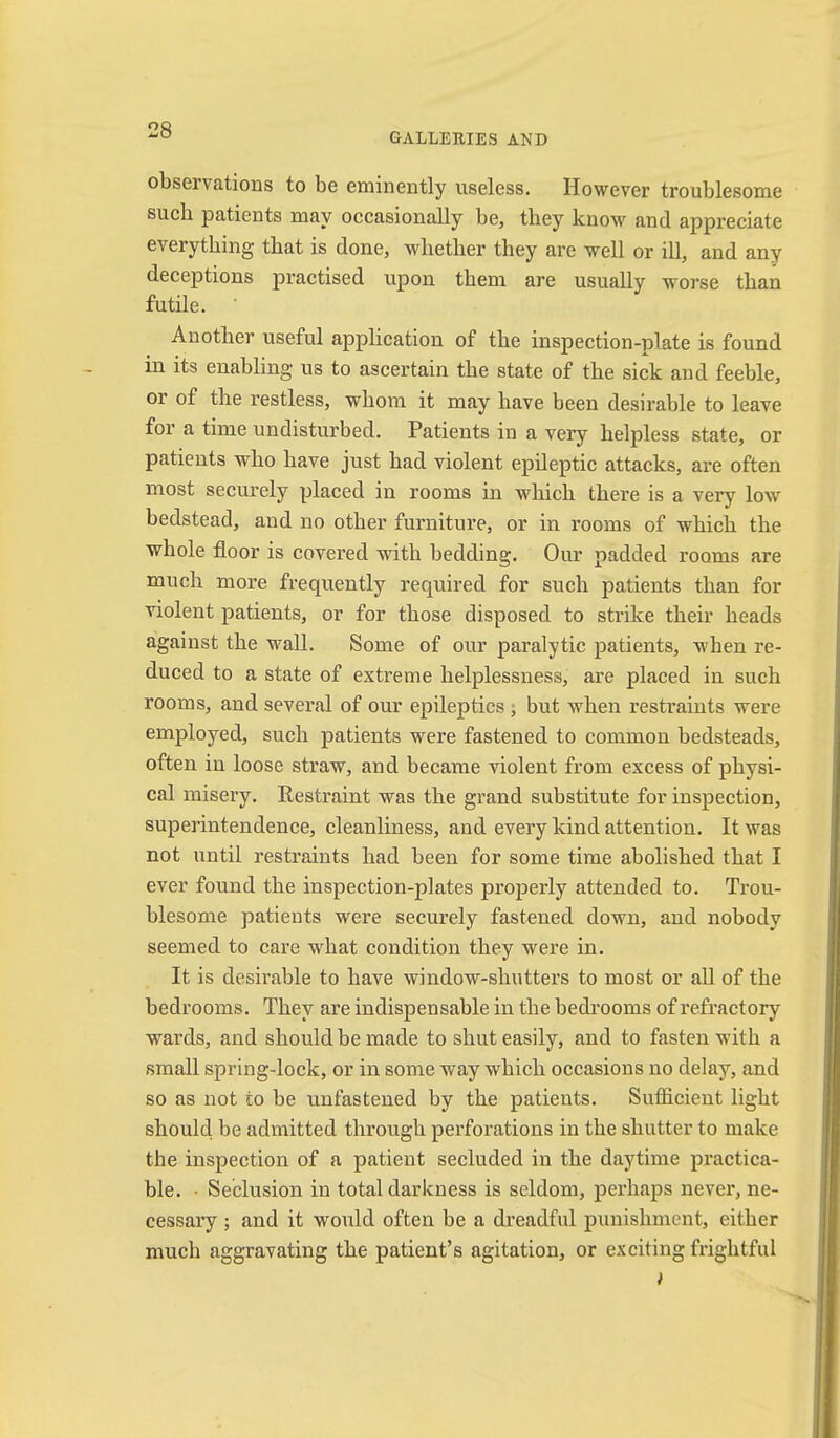 GALLERIES AND observations to be eminently useless. However troublesome such patients may occasionally be, tbey know and appreciate everything that is done, whether they are well or ill, and any deceptions practised upon them are usually worse than futile. Another useful application of the inspection-plate is found in its enabling us to ascertain the state of the sick and feeble, or of the restless, whom it may have been desirable to leave for a time undisturbed. Patients in a very helpless state, or patients who have just had violent epileptic attacks, are often most securely placed in rooms in Avhich there is a very low bedstead, and no other furniture, or in rooms of which the whole floor is covered with bedding. Our padded rooms are much more frequently required for such patients than for violent patients, or for those disposed to strike their heads against the wall. Some of our paralytic patients, when re- duced to a state of extreme helplessness, are placed in such rooms, and several of our epileptics ; but when restraints were employed, such patients were fastened to common bedsteads, often in loose straw, and became violent from excess of physi- cal misery. Restraint was the grand substitute for inspection, superintendence, cleanliness, and every kind attention. It was not until restraints had been for some time abolished that I ever found the inspection-plates properly attended to. Trou- blesome patients were securely fastened down, and nobody seemed to care what condition they were in. It is desirable to have window-shutters to most or aU of the bedrooms. They are indispensable in the bedrooms of refractory wards, and should be made to shut easily, and to fasten with a small spring-lock, or in some way which occasions no delay, and so as not to be unfastened by the patients. Sufficient light should be admitted through perforations in the shutter to make the inspection of a patient secluded in the daytime practica- ble. • Seclusion in total darkness is seldom, perhaps never, ne- cessary ; and it would often be a dreadful punishment, either much aggravating the patient’s agitation, or exciting frightful i