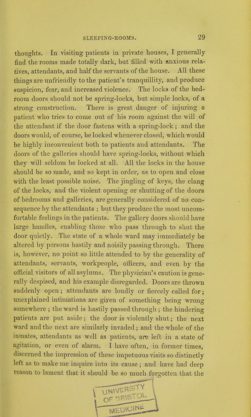 thoughts. In visiting patients in private houses, I generally find the rooms made totally dark, but filled with anxious rela- tives, attendants, and half the servants of the house. All these things are unfriendly to the patient’s tranquillity, and produce suspicion, fear, and increased violence. The locks of the bed- room doors should not be spring-locks, but simple locks, of a strong construction. There is great danger of injuring a patient who tries to come out of his room against the will of the attendant if the door fastens with a spring-lock; and the doors would, of course, be locked whenever closed, which would be highly inconvenient both to patients and attendants. The doors of the galleries should have spring-locks, without which they will seldom be locked at aU. All the locks in the house should be so made, and so kept in order, as to open and close with the least possible noise. The jingling of keys, the clang of the locks, and the violent opening or shutting of the doors of bedrooms and galleries, are generally considered of no con- sequence by the attendants ; but they produce the most uncom- fortable feelings in the patients. The gallery doors should have large handles, enabling those who pass through to shut the door quietly. The state of a whole ward may immediately be altered by persons hastily and noisily passing through. There is, however, no point so little attended to by the generality of attendants, servants, workpeople, officers, and even by the official visitors of all asylums. The physician’s caution is gene- rally despised, and his example disregarded. Doors are thrown suddenly open; attendants are loudly or fiercely called for; unexplained intimations are given of something being wrong somewhere ; the ward is hastily passed through ; the hindering patients are put aside; the door is violently shut; the next ward and the next are similarly invaded; and the whole of the inmates, attendants as well as patients, are left in a state of agitation, or even of alarm. I have often, in former times, discerned the impression of these impetuous visits so distinctly left as to make me inquire into its cause ; and have had deep reason to lament that it should be so much forgotten that the