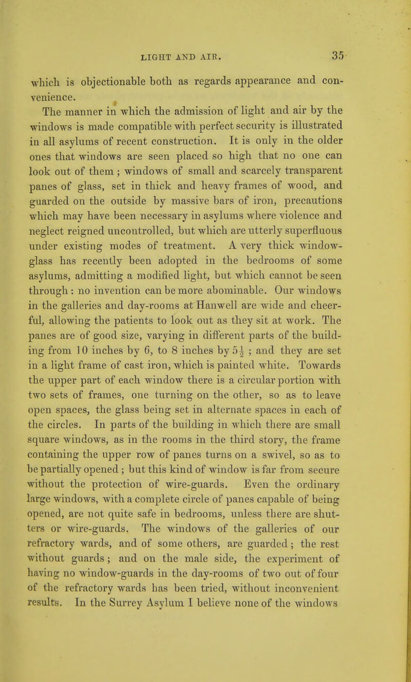 which is objectionable both as regards appearance and con- venience. ^ The manner in which the admission of light and air by the windows is made compatible with perfect security is illustrated in all asylums of recent construction. It is only in the older ones that windows are seen placed so high that no one can look out of them; windows of small and scarcely transparent panes of glass, set in thick and heavy frames of wood, and guarded on the outside by massive bars of iron, precautions which may have been necessary in asylums where violence and neglect reigned uncontrolled, but which are utterly superfluous under existing modes of treatment. A very thick window- glass has recently been adopted in the bedrooms of some asylums, admitting a modified light, but which cannot be seen through : no invention can be more abominable. Our windows in the galleries and day-rooms at Hanwell are wide and cheer- ful, allowing the patients to look out as they sit at work. The panes are of good size, varying in different parts of the build- ing from 10 inches by 6, to 8 inches by 5^ ; and they are set in a light frame of cast iron, which is painted white. Towards the upper part of each window there is a circular portion with two sets of frames, one turning on the other, so as to leave open spaces, the glass being set in alternate spaces in each of the circles. In jiarts of the building in which there are small square windows, as in the rooms in the third stoiy, the frame containing the upper row of panes turns on a swivel, so as to be partially opened ; but this kind of window is far from secure without the protection of wire-guards. Even the ordinary large windows, with a complete circle of panes capable of being opened, are not quite safe in bedi’ooms, unless there are shut- ters or wire-guai’ds. The windows of the galleries of our refractory wards, and of some others, ai*e guarded; the rest without guards; and on the male side, the experiment of having no window-guards in the day-rooms of two out of four of the refractory wards has been tried, without inconvenient results. In the Surrey Asylum I believe none of the windows