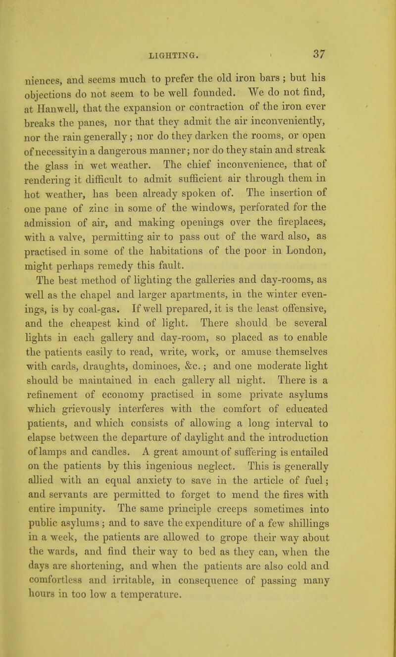 niences, ami seems much to prefer the old iron bars; but his objections do not seem to be well founded. We do not find, at Hanwell, that the expansion or contraction of the iron ever breaks the panes, nor that they admit the air inconveniently, nor the rain generally; nor do they darken the rooms, or open of necessity in a dangerous manner; nor do they stain and streak the glass in wet weather. The chief inconvenience, that of rendering it difficult to admit sufficient air through them in hot weather, has been already spoken of. The insertion of one pane of zinc in some of the windows, perforated for the admission of air, and making openings over the fireplaces, with a valve, permitting air to pass out of the ward also, as practised in some of the habitations of the poor in London, might perhaps remedy this fault. The best method of lighting the galleries and day-rooms, as well as the chapel and larger apartments, in the winter even- ings, is by coal-gas. If well prepared, it is the least offensive, and the cheapest kind of light. There should be several lights in each gallery and day-room, so placed as to enable the patients easily to read, write, work, or amuse themselves with cards, draughts, dominoes, &c.; and one moderate light should be maintained in each gallery all night. There is a refinement of economy practised in some private asylums which grievously interferes with the comfort of educated patients, and which consists of allowing a long interval to elapse between the departure of daylight and the introduction of lamps and candles. A great amount of suffering is entailed on the patients by this ingenious neglect. This is generally allied with an equal anxiety to save in the article of fuel; and servants are permitted to forget to mend the fires with entire impunity. The same principle creeps sometimes into public asylums ; and to save the expenditure of a few shillings in a week, the patients are allowed to grope their way about the wards, and find their way to bed as they can, when the days are shortening, and when the patients arc also cold and comfortless and irritable, in consequence of passing many hours in too low a temperature.