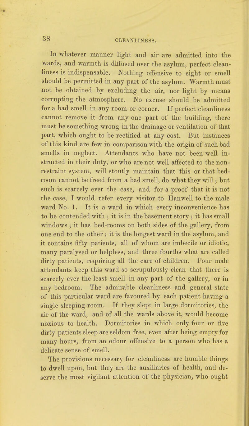 In whatever manner light and air are admitted into the wards, and warmth is diffused over the asylum, perfect clean- liness is indispensable. Nothing offensive to sight or smell should be permitted in any part of the asylum. Warmth must not be obtained by excluding the air, nor light by means corrupting the atmosphere. No excuse should be admitted for a bad smell in any room or corner. If perfect cleanliness cannot remove it from any one part of the building, there must be something wrong in the drainage or ventilation of that part, which ought to be rectified at any cost. But instances of this kind are few in comparison with the oidgin of such bad smells in neglect. Attendants who have not been well in- structed in their duty, or who are not well affected to the non- restraint system, will stoutly maintain that this or that bed- room cannot be freed from a bad smell, do what they will; but such is scarcely ever the case, and for a proof that it is not the case, I would refer every visitor to Hanv^ell to the male ward No. 1. It is a ward in which every inconvenience has to be contended with ; it is in the basement story ; it has small windows ; it has bed-rooms on both sides of the gallery, from one end to the other ; it is the longest ward in the asylum, and it contains fifty patients, all of whom are imbecile or idiotic, many paralysed or helpless, and three fourths what are called dirty patients, requiring all the care of children. Four male attendants keep this ward so scrupulously clean that there is scarcely ever the least smell in any part of the gallery, or in any bedroom. The admirable cleanliness and general state of this particular ward are favoured by each patient having a single sleeping-room. If they slept in large dormitories, the air of the ward, and of all the wards above it, would become noxious to health. Dormitoi’ies in which only four or five dirty patients sleep are seldom free, even after being empty for many hours, from an odour offensive to a person who has a delicate sense of smell. The provisions necessary for cleanliness are humble things to dwell upon, but they are the auxiliaries of health, and de- serve the most vigilant attention of the physician, who ought