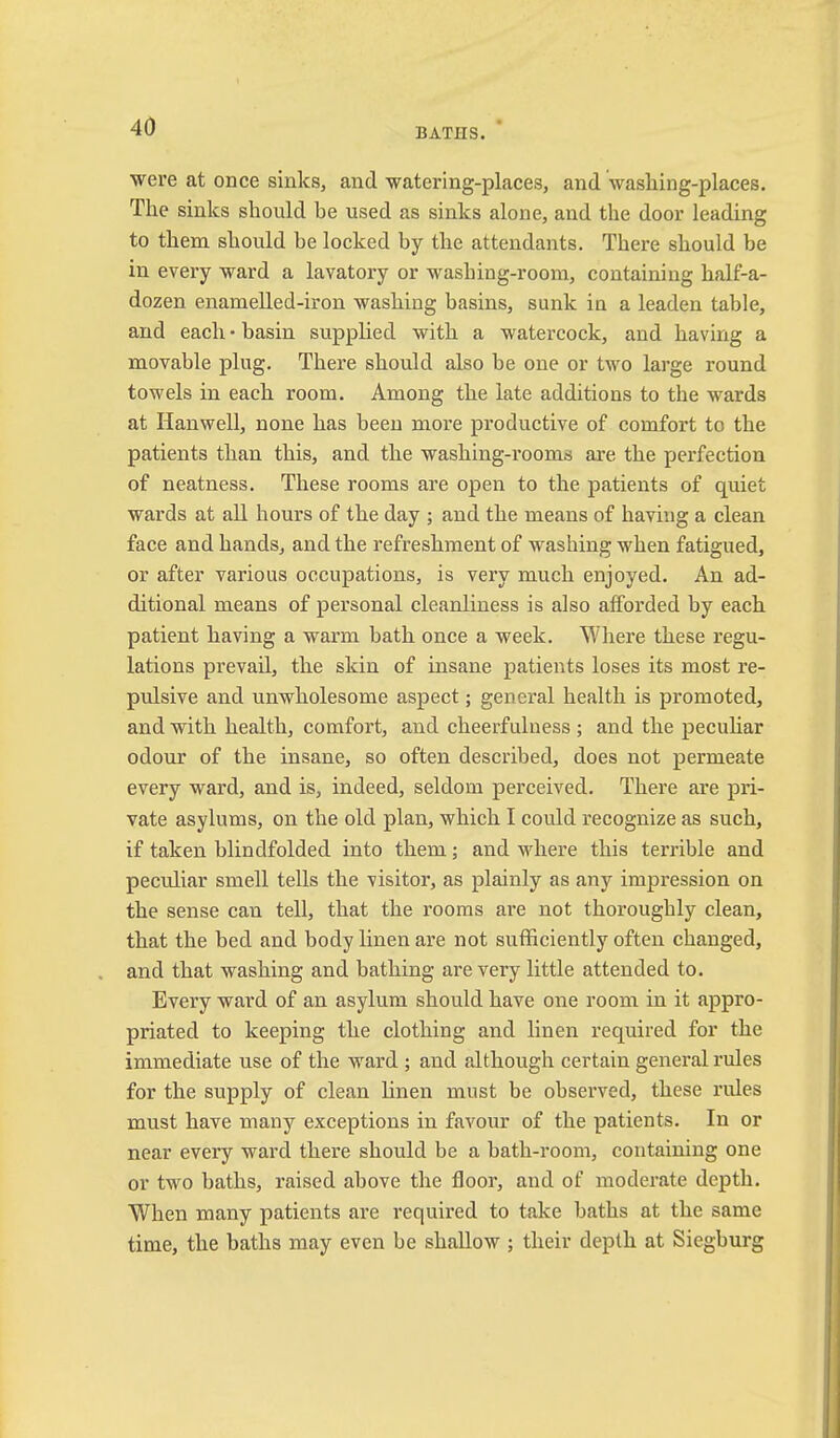 BATHS. were at once sinks, and watering-places, and washing-places. The sinks should be used as sinks alone, and the door leading to them should be locked by the attendants. There should be in every ward a lavatory or washing-room, containing half-a- dozen enamelled-iron washing basins, sunk in a leaden table, and each • basin supplied with a watercock, and having a movable plug. There should also be one or two large round towels in each room. Among the late additions to the wards at Hanwell, none has been more productive of comfort to the patients than this, and the washing-rooms are the perfection of neatness. These rooms are open to the patients of quiet wards at ail hours of the day ; and the means of having a clean face and hands, and the refreshment of washing when fatigued, or after various occupations, is very much enjoyed. An ad- ditional means of personal cleanliness is also afforded by each patient having a warm bath once a week. Where these regu- lations prevail, the skin of insane patients loses its most re- pulsive and unwholesome aspect; general health is promoted, and with health, comfort, and cheerfulness ; and the pecuhar odour of the insane, so often described, does not permeate every ward, and is, indeed, seldom perceived. There are pri- vate asylums, on the old plan, which I could recognize as such, if taken blindfolded into them; and where this terrible and peculiar smell tells the visitor, as plainly as any impression on the sense can tell, that the rooms are not thoroughly clean, that the bed and body linen are not sufficiently often changed, and that washing and bathing are very little attended to. Every ward of an asylum should have one room in it appro- priated to keeping the clothing and linen required for the immediate use of the ward ; and although certain general rules for the supply of clean linen must be observed, these rules must have many exceptions in favour of the patients. In or near every ward there should be a bath-room, containing one or two baths, raised above the floor, and of moderate depth. When many patients are required to take baths at the same time, the baths may even be shallow ; their depth at Siegburg