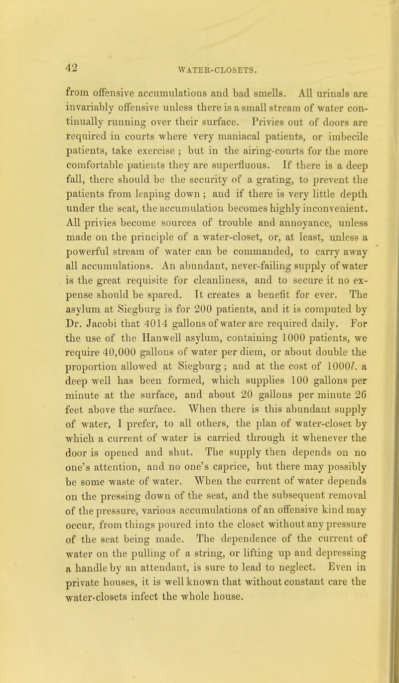 WATER-CLOSETS. from offensive accumulations and bad smells. All urinals are invariably offensive unless there is a small stream of water con- tinually running over their surface. Privies out of doors are required in courts where very maniacal patients, or imbecile patients, take exercise ; but in the airing-courts for the more comfortable patients they are superfluous. If there is a deep fall, there should be the security of a grating, to prevent the patients from leaping down ; and if there is very little depth under the seat, the accumulation becomes highly inconvenient. AU privies become sources of trouble and annoyance, unless made on the principle of a water-closet, or, at least, unless a powerful stream of water can be commanded, to carry away all accumulations. An abundant, never-fading supply of water is the great requisite for cleanliness, and to secure it no ex- pense should be spared. It creates a benefit for ever. The asylum at Siegburg is for 200 patients, and it is computed by Dr. Jacobi that 4014 gaUons of water are required daily. For the use of the Hanwell asylum, containing 1000 patients, we require 40,000 gallons of water per diem, or about double the proportion allowed at Siegburg; and at the cost of 1000?. a deep well has been formed, which supplies 100 gaUons per minute at the surface, and about 20 gallons per minute 26 feet above the surface. When there is this abundant supply of w^ater, I prefer, to all others, the plan of water-closet by which a current of water is carried through it whenever the door is opened and shut. The supply then depends on no one’s attention, and no one’s caprice, but there may possibly be some waste of water. When the current of water depends on the pressing down of the seat, and the subsequent removal of the pressure, various accumulations of an offensive kind may occur, from things poured into the closet without any pressure of the seat being made. The dependence of the current of water on the pulling of a string, or lifting up and depressing a handle by an attendant, is sure to lead to neglect. Even in private houses, it is well known that without constant care the water-closets infect the whole house.