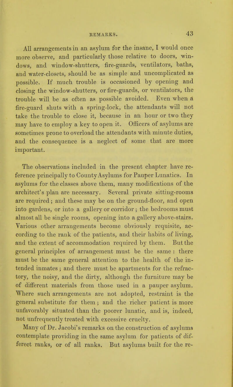 All arrangements in an asylum for the insane, I would once more observe, and particularly those relative to doors, win- dows, and window-shutters, fire-guards, ventilators, baths, and water-closets, should be as simple and uncomplicated as possible. If much trouble is occasioned by opening and closing the window-shutters, or fire-guards, or ventilators, the trouble will be as often as possible avoided. Even when a fire-guard shuts with a spring-lock, the attendants will not take the trouble to close it, because in an hour or two they may have to employ a key to open it. Officers of asylums are sometimes prone to overload the attendants with minute duties, and the consequence is a neglect of some that are more important. The observations included in the present chapter have re- ference principally to County Asylums for Pauper Lunatics. In asylums for the classes above them, many modifications of the architect’s plan are necessary. Several private sitting-rooms are required; and these may be on the ground-floor, and open into gardens, or into a gallery or corridor; the bedrooms must almost all be single rooms, opening into a gallery above-stairs. Vai’ious other arrangements become obviously requisite, ac- cording to the rank of the patients, and their habits of living, and the extent of accommodation required by them. But the general principles of arrangement must be the same : there must be the same general attention to the health of the in- tended inmates ; and there must be apartments for the refrac- tory, the noisy, and the dirty, although the furniture may be of different materials from those used in a pauper asylum. Where such arrangements are not adopted, restraint is the general substitute for them; and the richer patient is more unfavorably situated than the poorer lunatic, and is, indeed, not unfrequently treated with excessive cruelty. Many of Dr. Jacobi’s remarks on the construction of asylums contemplate providing in the same asylum for patients of dif- ferect ranks, or of all ranks. But asylums built for the rc-