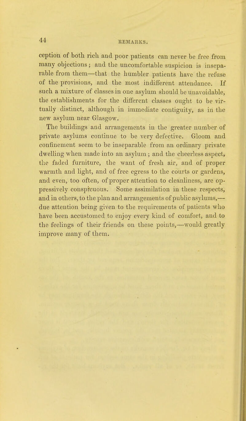 ception of both, rich and poor patients can never be free from many objections; and the uncomfortable suspicion is insepa- rable from them—that the humbler patients have the refuse of the provisions, and the most indifferent attendance. If such a mixture of classes in one asylum should be unavoidable, the establishments for the different classes ought to be vir- tually distinct, although in immediate contiguity, as in the new asylum near Glasgow. The buildings and arrangements in the greater number of private asylums continue to be very defective. Gloom and confinement seem to be inseparable from an ordinary private dwelling when made into an asylum ; and the cheerless aspect, the faded furniture, the want of fresh air, and of proper warmth and light, and of free egress to the courts or gardens, and even, too often, of proper attention to cleanliness, are op- px’essively conspicuous. Some assimilation in these respects, and in others, to the plan and arrangements of pubhc asylums,— due attention being given to the requirements of patients who have been accustomed to enjoy every kind of comfort, and to the feelings of their friends on these points,—would greatly improve many of them.