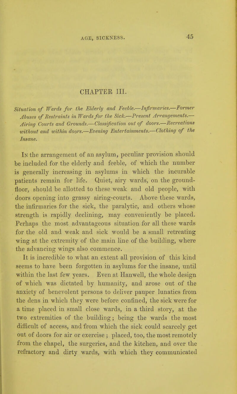 AGE, SICKNESS. CHAPTER III. Siiuation of Wards for the Elderly and Feeble.—Infirmaries.—Former Abuses of Restraints in Wards for the Sick.—Present Arrangements.— Airing Courts and Grounds.—Classification out of doors.—Recreations without and within doors.—Evening Entertainments.—Clothing of the Insane. In the arrangement of an asylum, peculiar provision should be included for the elderly and feeble, of which the number is generally increasing in asylums in which the incurable patients remain for life. Quiet, airy wards, on the ground- floor, should he allotted to these weak and old people, with doors opening into grassy airing-courts. Above these wards, the infirmaries for the sick, the paralytic, and others whose strength is rapidly declining, may conveniently be placed. Perhaps the most advantageous situation for aU these wards for the old and weak and sick would be a small retreating wing at the extremity of the main line of the building, where the advancing wings also commence. It is incredible to what an extent all provision of this kind seems to have been forgotten in asylums for the insane, until within the last few years. Even at Hanwell, the whole design of which was dictated by humanity, and arose out of the anxiety of benevolent persons to deliver pauper lunatics from the dens in which they were before confined, the sick were for a time placed in small close wards, in a third stoiy, at the two exti’emities of the building; being the wards the most difficult of access, and from which the sick could scarcely get out of doors for air or exercise ; placed, too, the most remotely from the chapel, the surgeries, and the kitchen, and over the refractory and dirty wards, with which they communicated