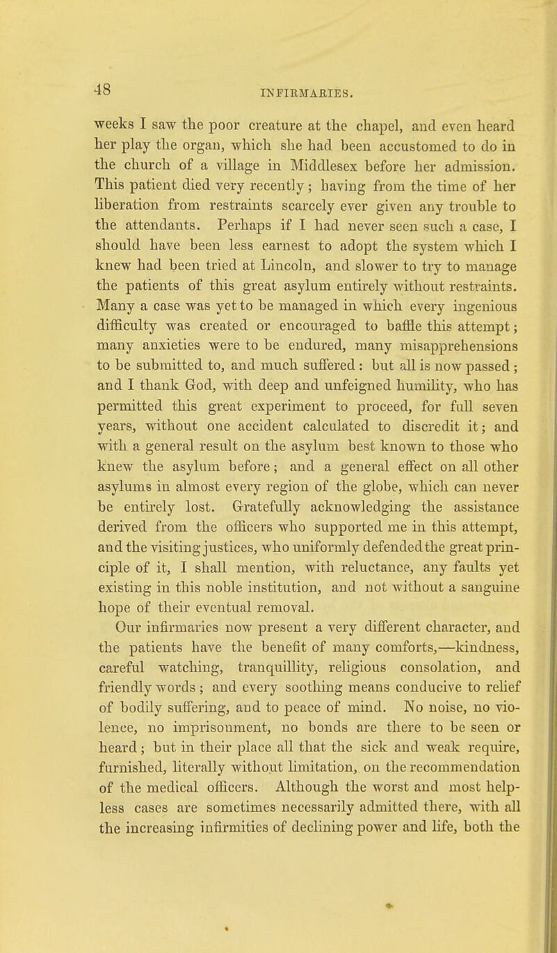 INFIRMARIES. weeks I saw tlie poor creature at the chapel, and even heard her play the organ, which she had been accustomed to do in the church of a village in Middlesex before her admission. This patient died very recently; having from the time of her liberation from restraints scarcely ever given any trouble to the attendants. Perhaps if I had never seen such a case, I should have been less earnest to adopt the system which I knew had been tried at Lincoln, and slower to try to manage the patients of this great asylum entirely without restraints. Many a case was yet to he managed in which every ingenious difficulty was created or encouraged to baffle this attempt; many anxieties were to be endured, many misapprehensions to be submitted to, and much sufiered : but all is now passed ; and I thank God, with deep and unfeigned humihty, who has permitted this great experiment to proceed, for fuU seven years, without one accident calculated to discredit it; and with a general result on the asylum best known to those who knew the asylum before; and a general effect on all other asylums in almost every region of the globe, which can never be enth’ely lost. Gratefully acknowledging the assistance derived from the officers who supported me in this attempt, and the visiting justices, who uniformly defended the great prin- ciple of it, I shall mention, with reluctance, any faults yet existing in this noble institution, and not without a sanguine hope of their eventual removal. Our infirmaries now present a very different character, and the patients have the benefit of many comforts,—kindness, careful watching, tranquillity, religious consolation, and friendly words ; and every soothing means conducive to relief of bodily suffering, and to peace of mind. No noise, no vio- lence, no imprisonment, no bonds are there to he seen or heard; but in their place all that the sick and weak require, furnished, literally without limitation, on the recommendation of the medical officers. Although the worst and most help- less cases are sometimes necessarily admitted there, with all the increasing infirmities of declining power and life, both the