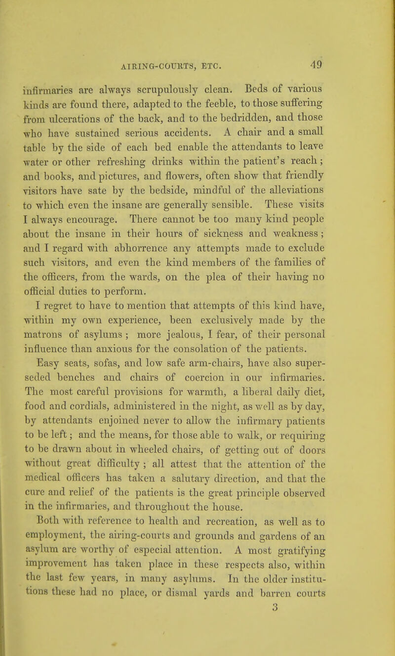 airing-couuts, etc. infirmaries are always scrupulously clean. Beds of various kinds are found there, adapted to the feeble, to those suffering from ulcerations of the back, and to the bedridden, and those who have sustained serious accidents. A chair and a small table by the side of each bed enable the attendants to leave water or other refreshing drinks within the patient’s reach; and books, and pictures, and flowers, often show that friendly visitors have sate by the bedside, mindful of the alleviations to which even the insane are generally sensible. These visits I always encourage. There cannot be too many kind people about the insane in their hours of sickness and weakness; and I regard with abhorrence any attempts made to exclude such visitors, and even the kind members of the families of the officers, from the wards, on the plea of their having no official duties to perform. I regret to have to mention that attempts of this kind have, within my own experience, been exclusively made by the matrons of asylums ; more jealous, I fear, of their personal influence than anxious for the consolation of the patients. Easy seats, sofas, and low safe arm-chairs, have also super- seded benches and chairs of coercion in our infirmaries. The most careful provisions for warmth, a liberal daily diet, food and cordials, administered in the night, as well as by day, by attendants enjoined never to allow the infirmary patients to be left; and the means, for those able to walk, or I’equiring to be drawn about in wheeled chairs, of getting out of doors without great difficulty ; all attest that the attention of the medical officers has taken a salutary direction, and that the cure and relief of the patients is the gi’eat principle observed in the infirmaries, and throughout the house. Both wdth reference to health and recreation, as well as to employment, the au-ing-courts and grounds and gardens of an asylum are worthy of especial attention. A most gratifying improvement has taken place in these respects also, within the last few years, in many asylums. In the older institu- tions these had no place, or dismal yards and barren courts 3