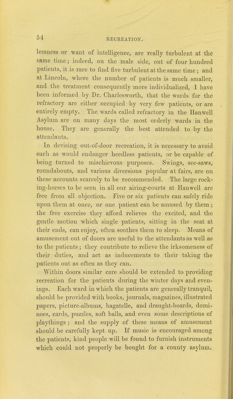lessness or want of intelligence, are really tiu’bulent at the same time; indeed, on the male side, out of four hundred patients, it is rare to find five turbulent at the same time; and at Lincoln, where the number of patients is much smaller, and the treatment consequently more individualized, 1 have been informed by Dr. Charlesworth, that the wards for the refractory are either occupied by very few patients, or are entirely empty. The wards called refractoi'y in the Hanwell Asylum are on many days the most orderly wards in the house. They are generally the best attended to by the attendants. In devising out-of-door recreation, it is necessary to avoid such as would endanger heedless patients, or be capable of being turned to mischievous purposes. Swings, see-saws, roundabouts, and various diversions popular at fairs, are on these accounts scarcely to be recommended. The lai’ge rock- ing-horses to be seen in all our airing-courts at Hanwell are free from all objection. Five or six patients can safely ride upon them at once, or one patient ean be amused by them ; the free exercise they afford relieves the excited, and the gentle motion which single patients, sitting in the seat at their ends, can enjoy, often soothes them to sleep. Means of amusement out of doors are useful to the attendants as weU as to the patients; they contribute to relieve the irksomeness of their duties, and act as inducements to their taking the patients out as often as they can. Within doors similar care should be extended to providing recreation for the patients during the winter days and even- ings. Each w'^ard in which the patients are generally tranquil, should be provided with books, journals, magazines, illustrated papers, picture-albums, bagatelle, and draught-boards, domi- noes, cards, puzzles, soft balls, and even some descriptions of playthings ; and the supply of these means of amusement should be carefully kept up. If music is encouraged among the patients, kind people will be found to furnish instruments which could not properly be bought for a county asylum.